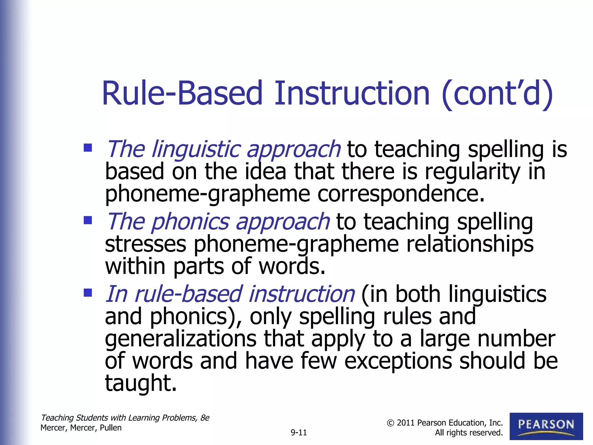Rule-Based Instruction (cont’d) The linguistic approach  to teaching spelling is based on the idea that there is regularity in phoneme-grapheme correspondence.  The phonics approach  to teaching spelling stresses phoneme-grapheme relationships within parts of words.  In rule-based instruction  (in both linguistics and phonics), only spelling rules and generalizations that apply to a large number of words and have few exceptions should be taught. 