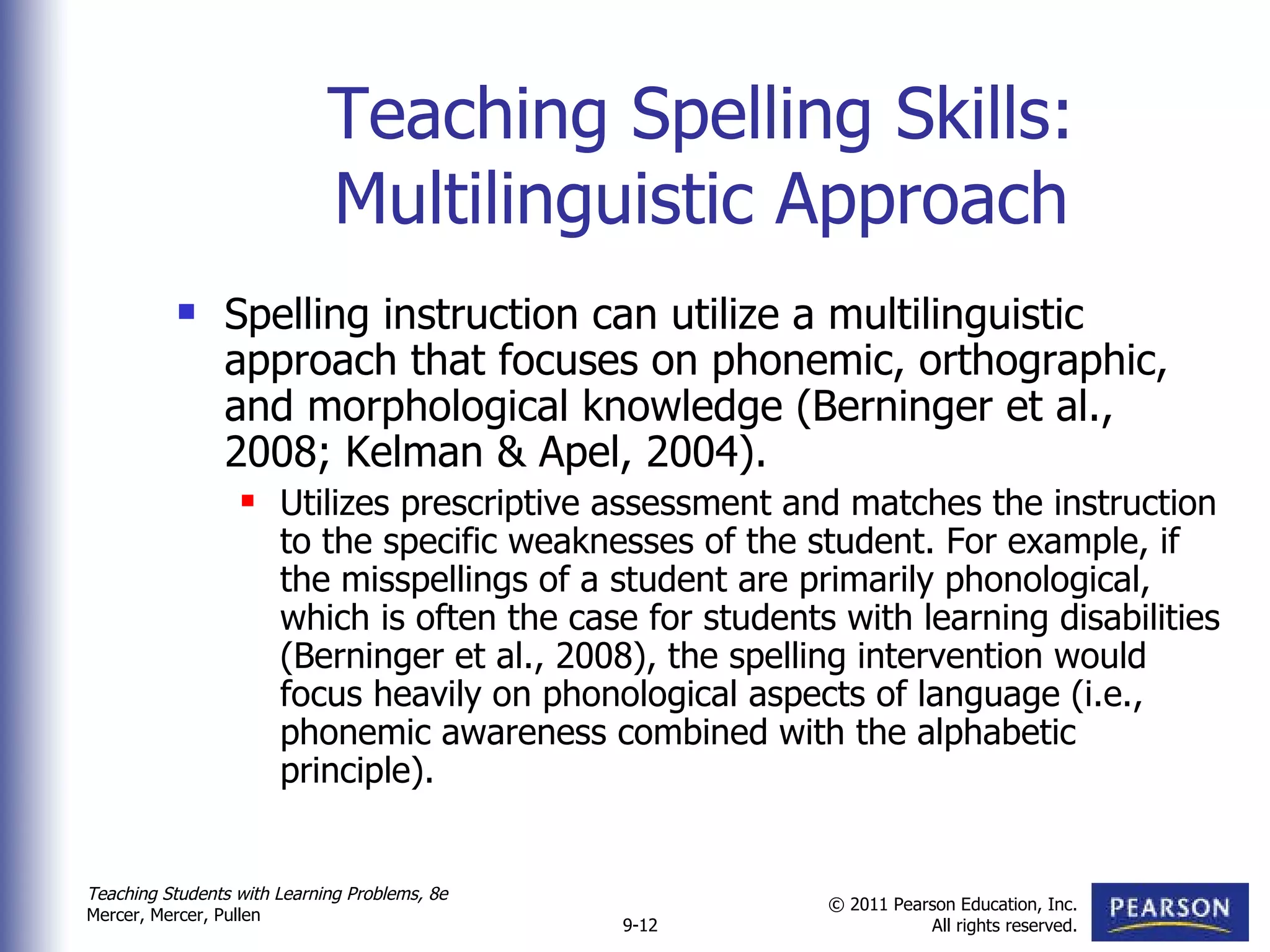 Teaching Spelling Skills: Multilinguistic Approach Spelling instruction can utilize a multilinguistic approach that focuses on phonemic, orthographic, and morphological knowledge (Berninger et al., 2008; Kelman & Apel, 2004).  Utilizes prescriptive assessment and matches the instruction to the specific weaknesses of the student. For example, if the misspellings of a student are primarily phonological, which is often the case for students with learning disabilities (Berninger et al., 2008), the spelling intervention would focus heavily on phonological aspects of language (i.e., phonemic awareness combined with the alphabetic principle).  