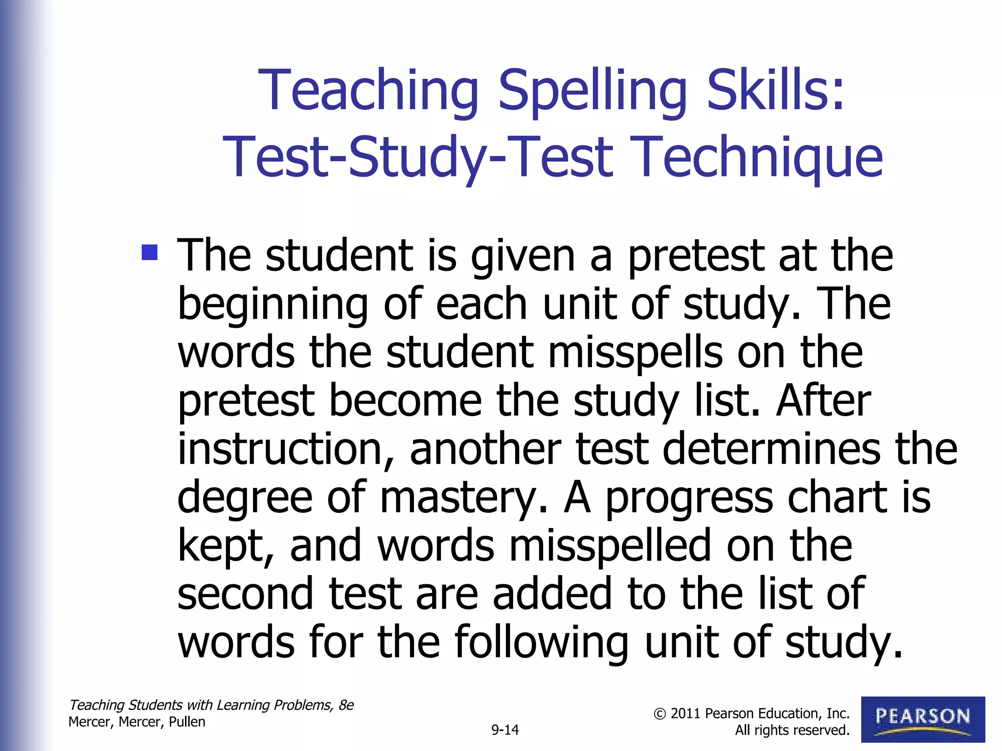 Teaching Spelling Skills: Test-Study-Test Technique The student is given a pretest at the beginning of each unit of study. The words the student misspells on the pretest become the study list. After instruction, another test determines the degree of mastery. A progress chart is kept, and words misspelled on the second test are added to the list of words for the following unit of study. 