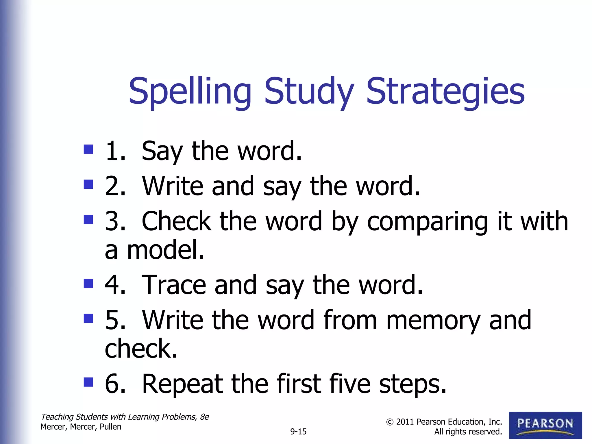 Spelling Study Strategies 1. Say the word. 2. Write and say the word. 3. Check the word by comparing it with a model. 4. Trace and say the word. 5. Write the word from memory and check. 6. Repeat the first five steps.  