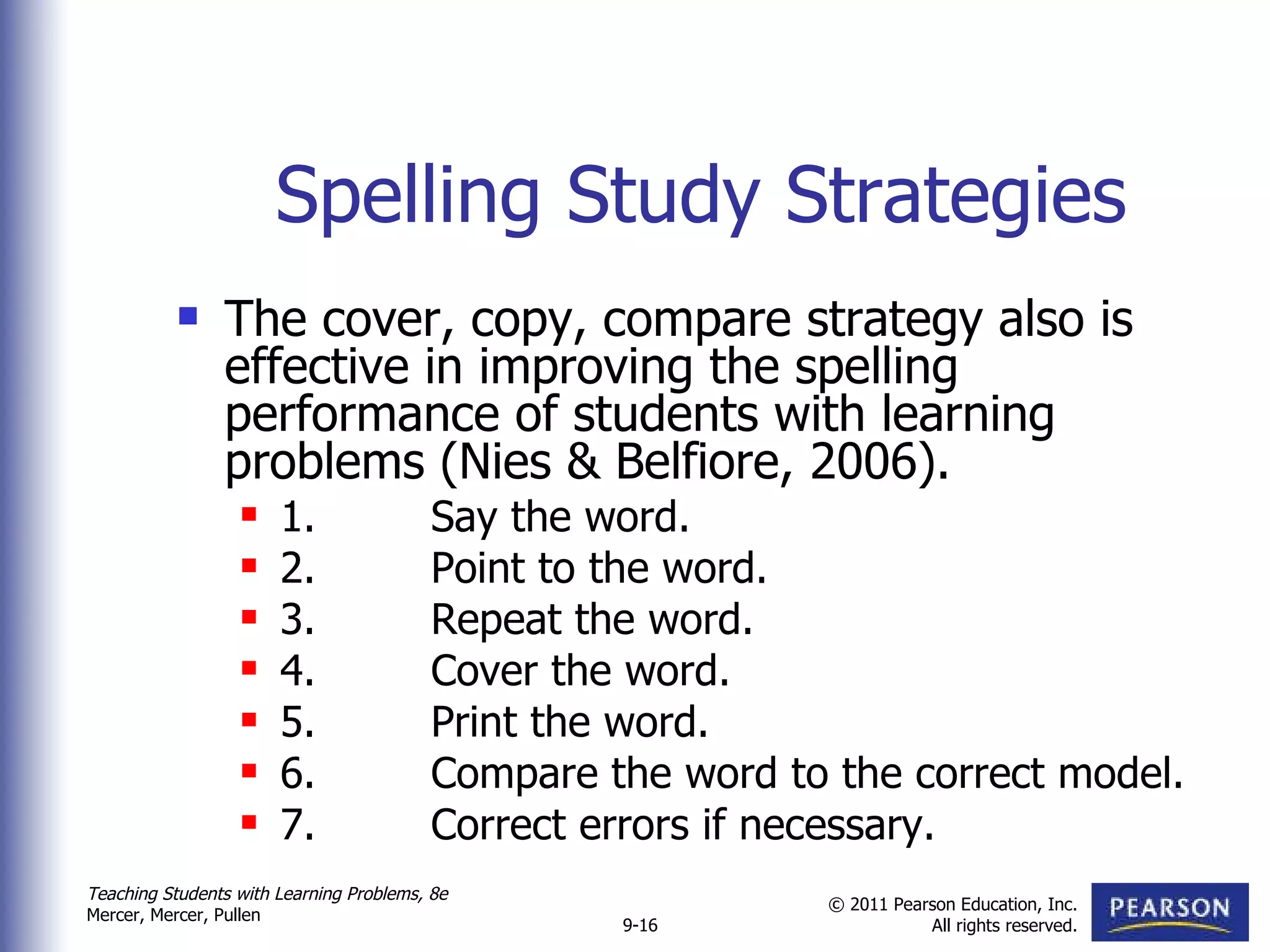Spelling Study Strategies The cover, copy, compare strategy also is effective in improving the spelling performance of students with learning problems (Nies & Belfiore, 2006). 1. Say the word. 2. Point to the word. 3. Repeat the word. 4. Cover the word. 5. Print the word. 6. Compare the word to the correct model. 7. Correct errors if necessary. 