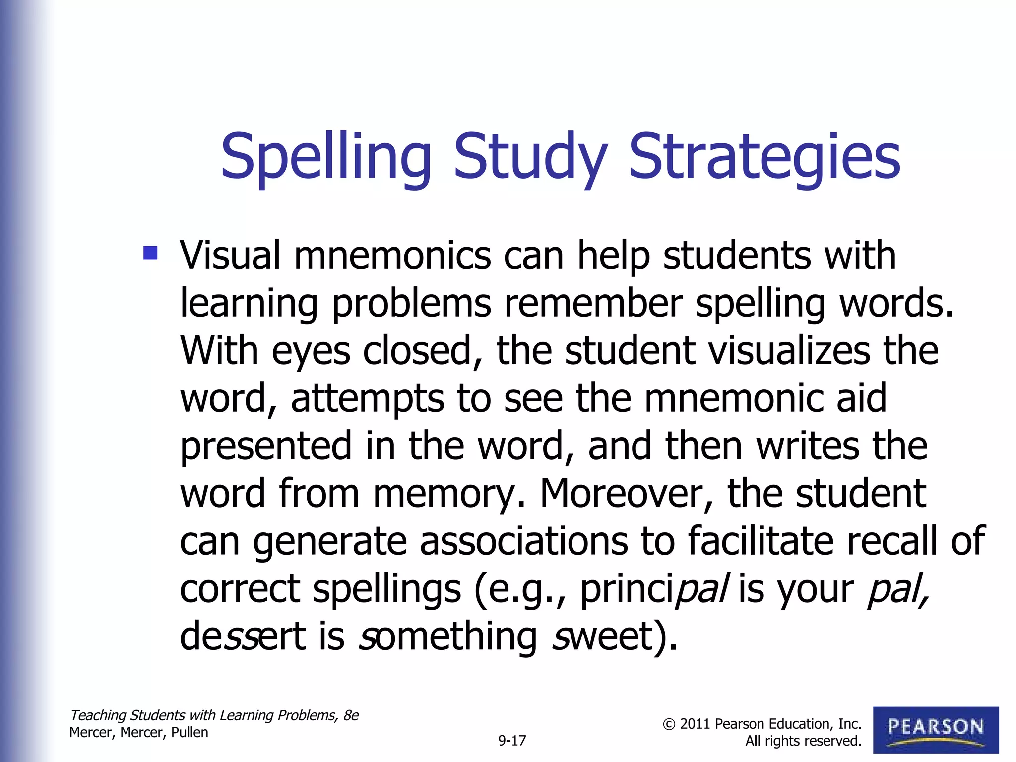 Spelling Study Strategies Visual mnemonics can help students with learning problems remember spelling words. With eyes closed, the student visualizes the word, attempts to see the mnemonic aid presented in the word, and then writes the word from memory. Moreover, the student can generate associations to facilitate recall of correct spellings (e.g., princi pal  is your  pal,  de ss ert is  s omething  s weet). 