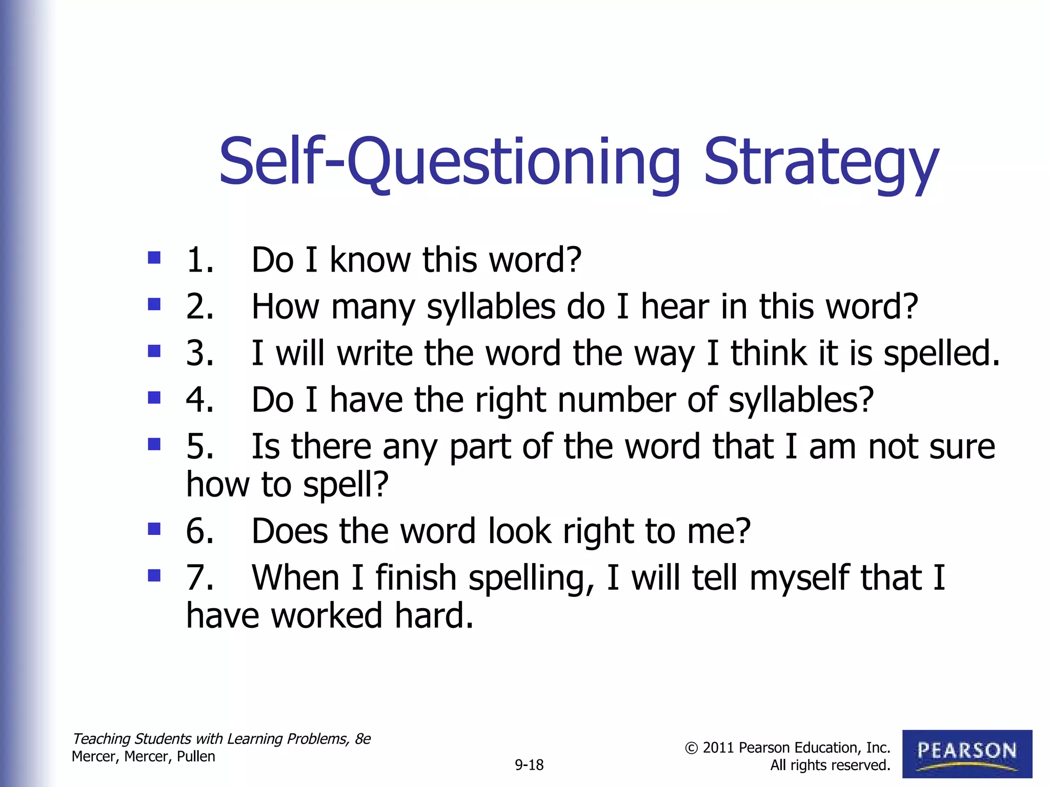 Self-Questioning Strategy 1. Do I know this word? 2. How many syllables do I hear in this word?  3. I will write the word the way I think it is spelled. 4. Do I have the right number of syllables? 5. Is there any part of the word that I am not sure how to spell?  6. Does the word look right to me?  7. When I finish spelling, I will tell myself that I have worked hard. 