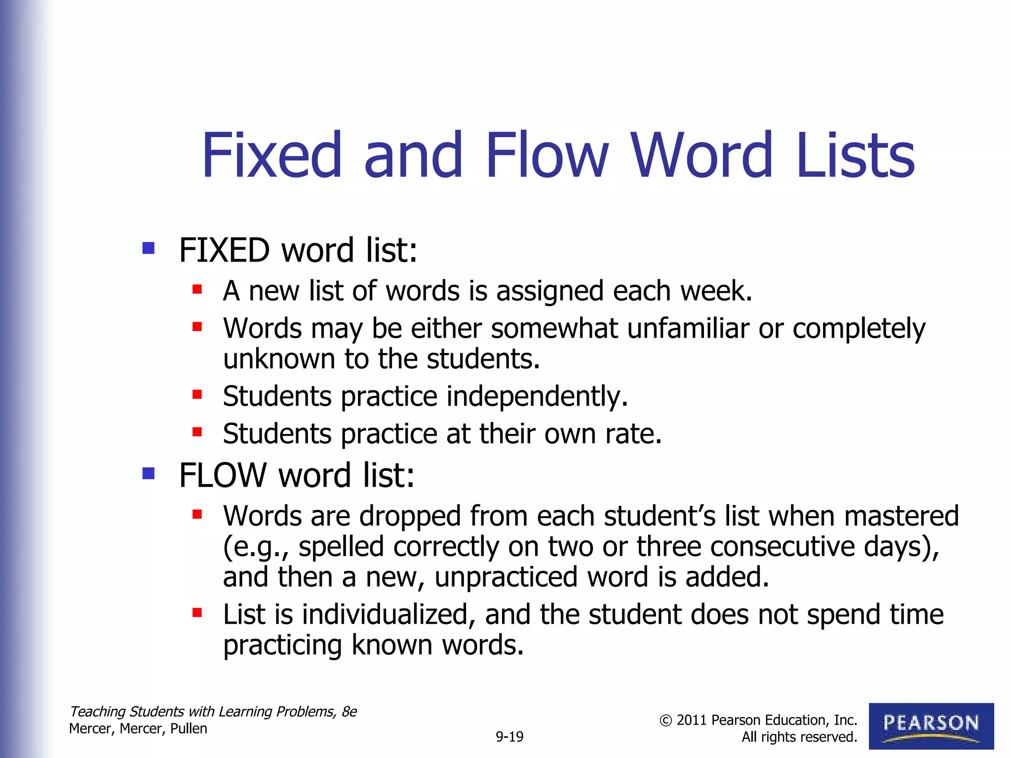 Fixed and Flow Word Lists FIXED word list: A new list of words is assigned each week. Words may be either somewhat unfamiliar or completely unknown to the students. Students practice independently. Students practice at their own rate. FLOW word list: Words are dropped from each student’s list when mastered (e.g., spelled correctly on two or three consecutive days), and then a new, unpracticed word is added. List is individualized, and the student does not spend time practicing known words.  