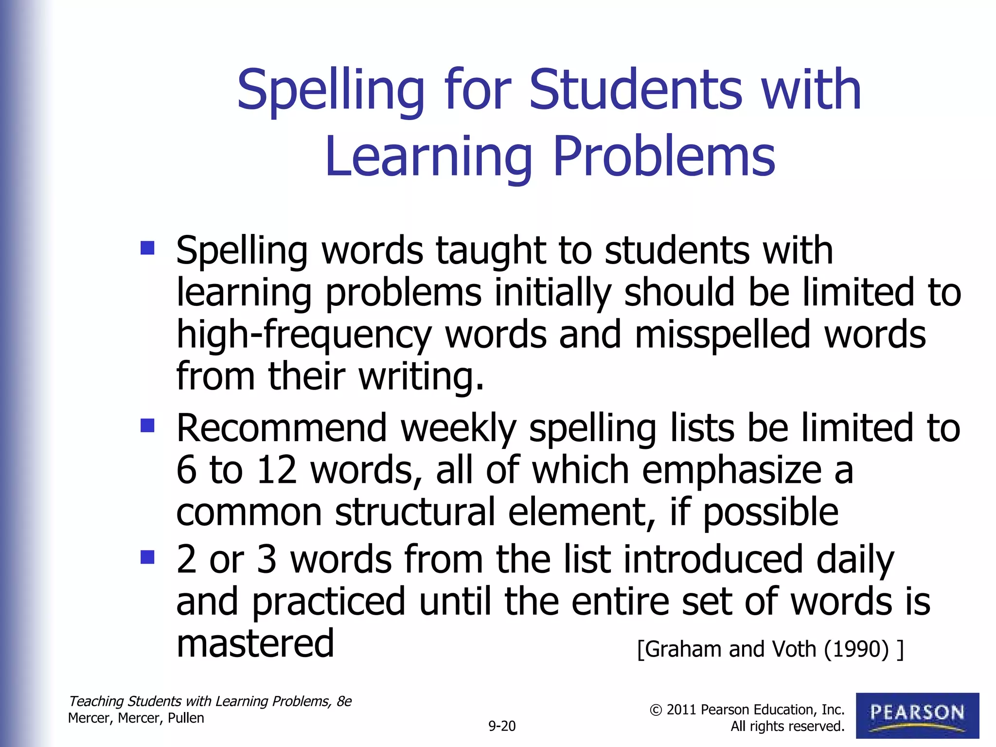 Spelling for Students with Learning Problems Spelling words taught to students with learning problems initially should be limited to high-frequency words and misspelled words from their writing. Recommend weekly spelling lists be limited to 6 to 12 words, all of which emphasize a common structural element, if possible 2 or 3 words from the list introduced daily and practiced until the entire set of words is mastered [Graham and Voth (1990) ] 