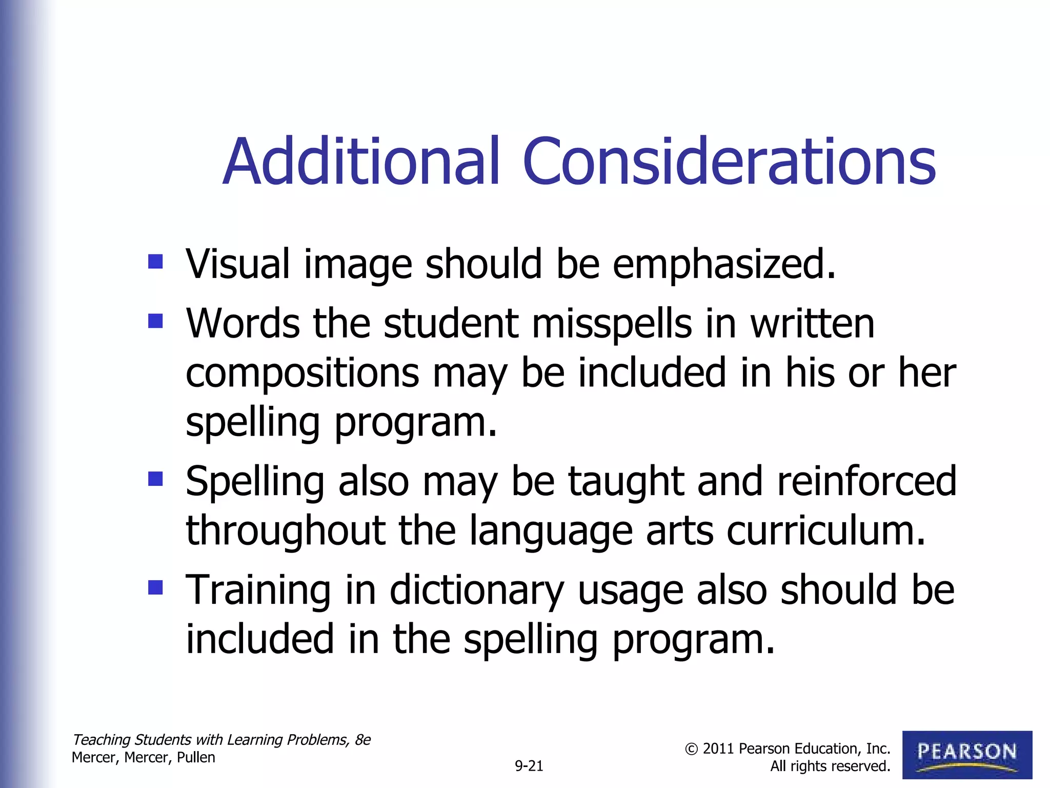Additional Considerations Visual image should be emphasized.  Words the student misspells in written compositions may be included in his or her spelling program.  Spelling also may be taught and reinforced throughout the language arts curriculum. Training in dictionary usage also should be included in the spelling program. 