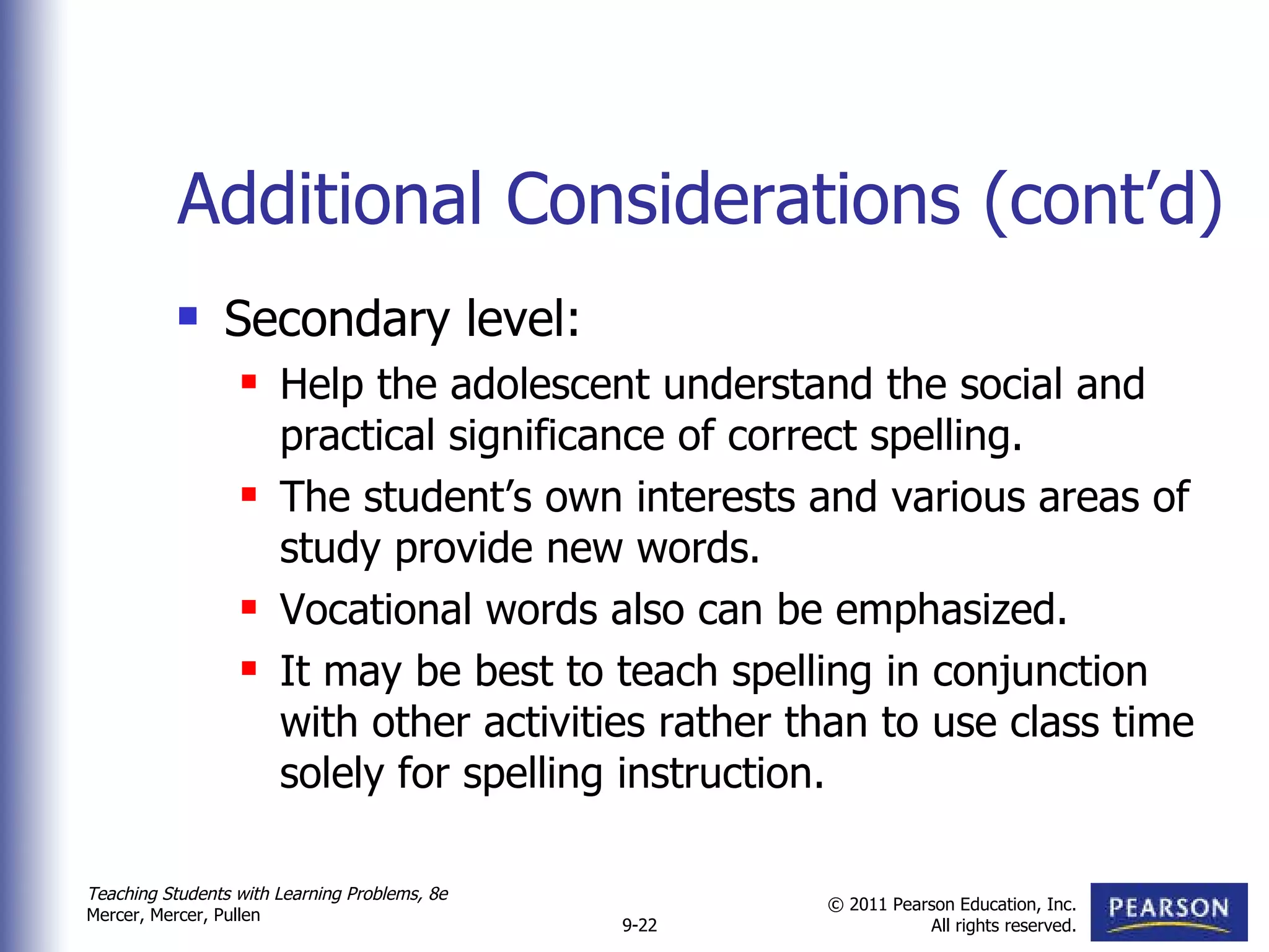Additional Considerations (cont’d) Secondary level: Help the adolescent understand the social and practical significance of correct spelling. The student’s own interests and various areas of study provide new words.  Vocational words also can be emphasized. It may be best to teach spelling in conjunction with other activities rather than to use class time solely for spelling instruction.  