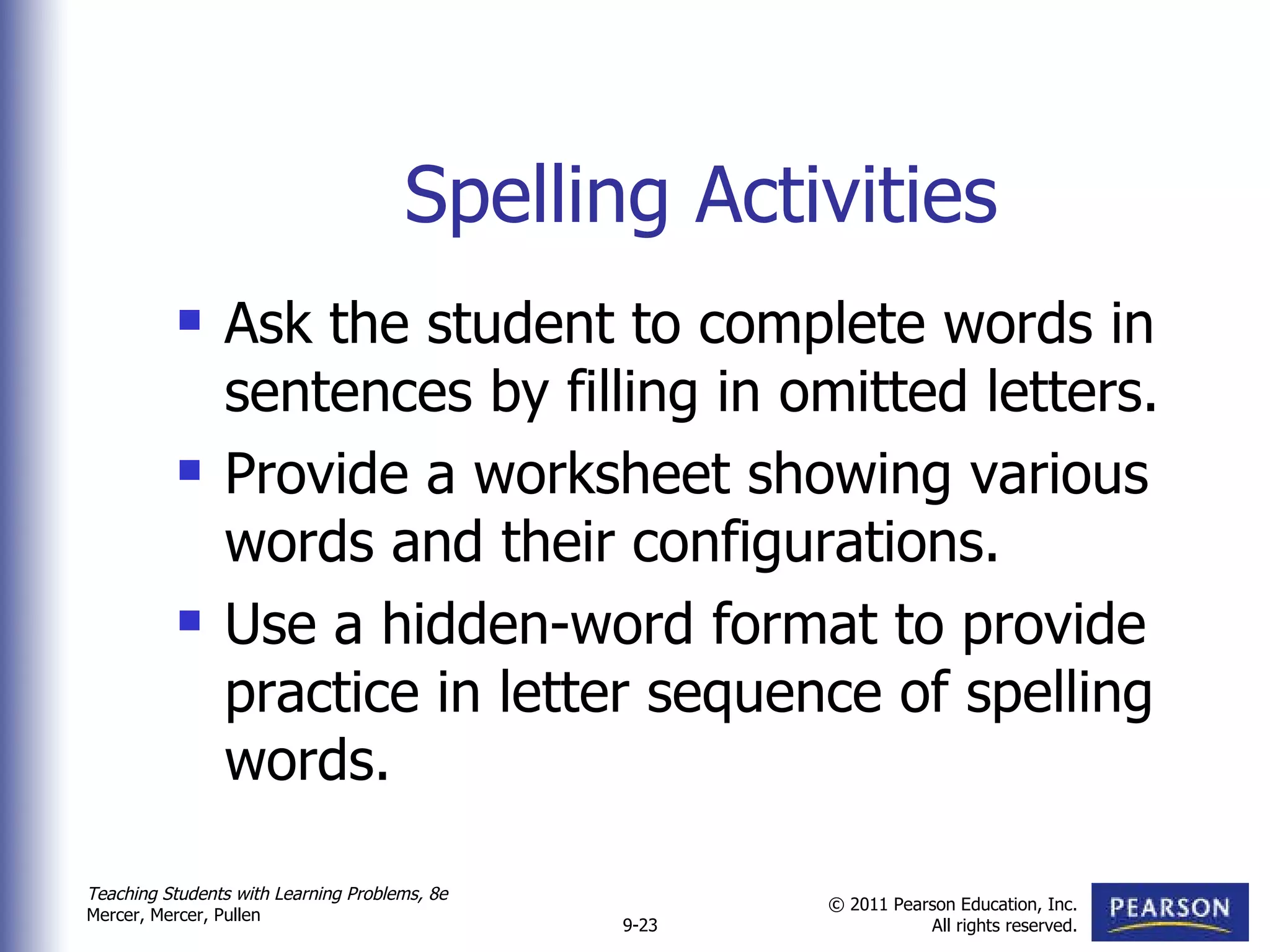 Spelling Activities Ask the student to complete words in sentences by filling in omitted letters.  Provide a worksheet showing various words and their configurations.  Use a hidden-word format to provide practice in letter sequence of spelling words.  