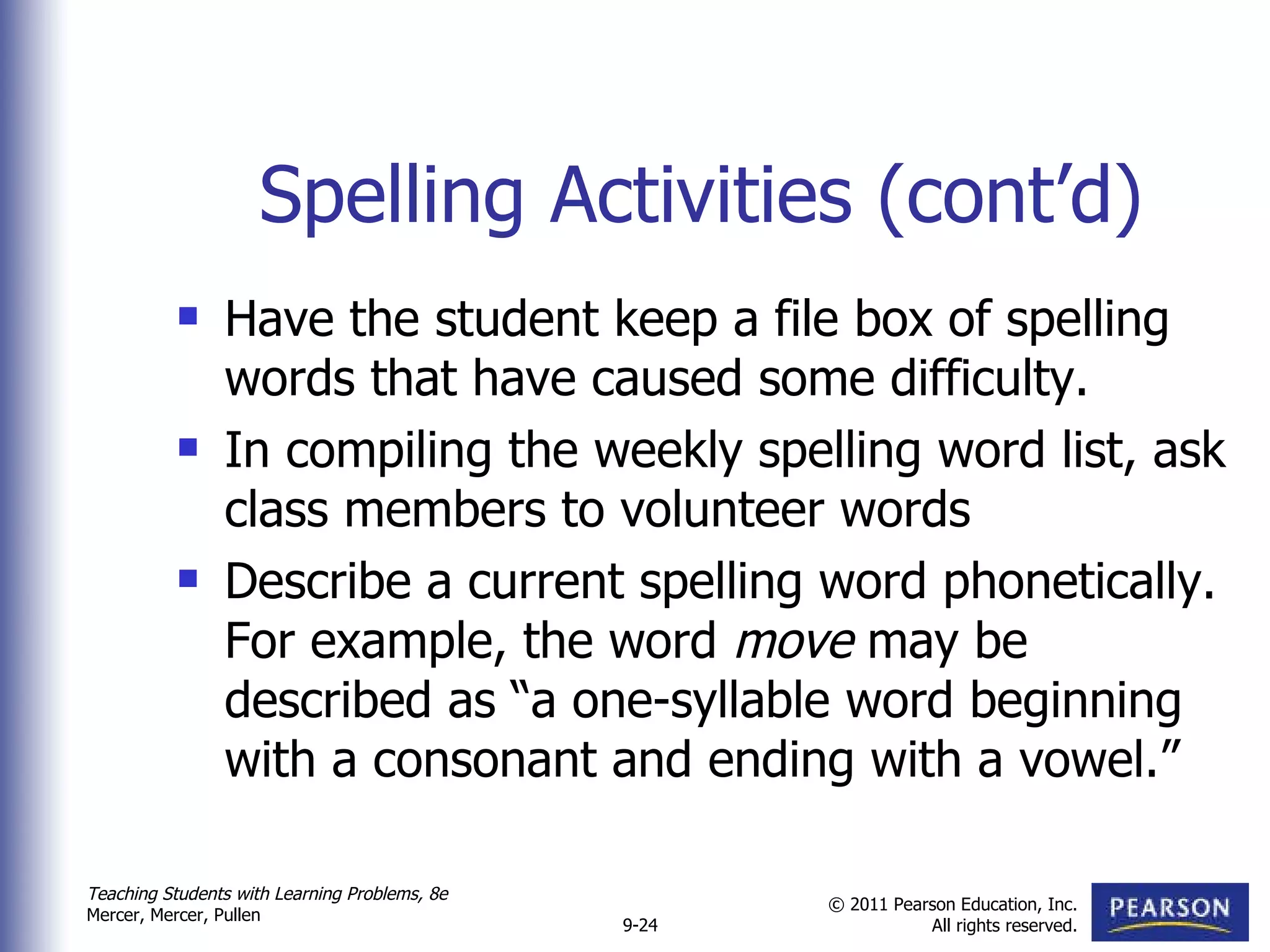 Spelling Activities (cont’d) Have the student keep a file box of spelling words that have caused some difficulty.  In compiling the weekly spelling word list, ask class members to volunteer words Describe a current spelling word phonetically. For example, the word  move  may be described as “a one-syllable word beginning with a consonant and ending with a vowel.” 