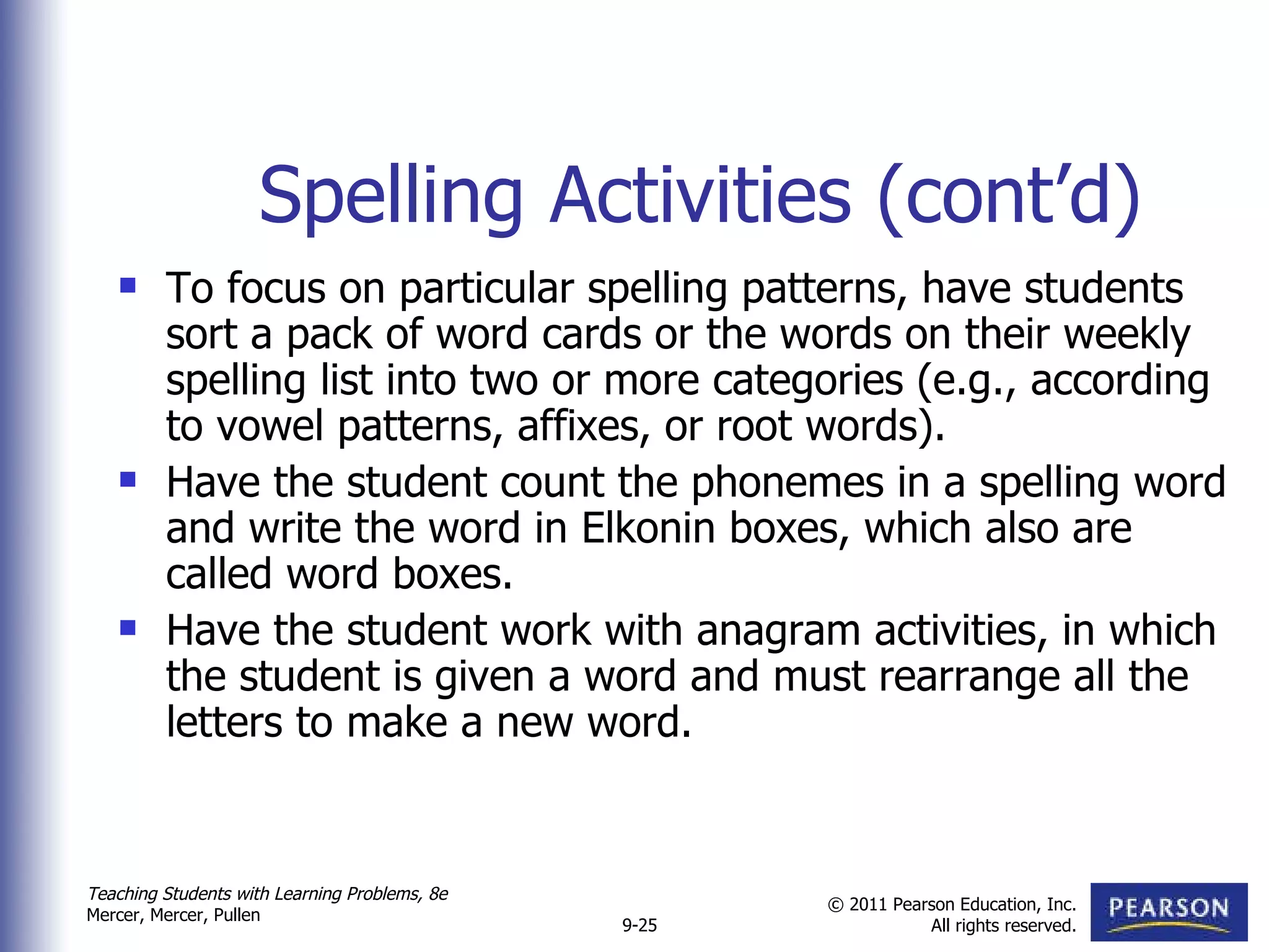 Spelling Activities (cont’d) To focus on particular spelling patterns, have students sort a pack of word cards or the words on their weekly spelling list into two or more categories (e.g., according to vowel patterns, affixes, or root words).  Have the student count the phonemes in a spelling word and write the word in Elkonin boxes, which also are called word boxes.  Have the student work with anagram activities, in which the student is given a word and must rearrange all the letters to make a new word.  