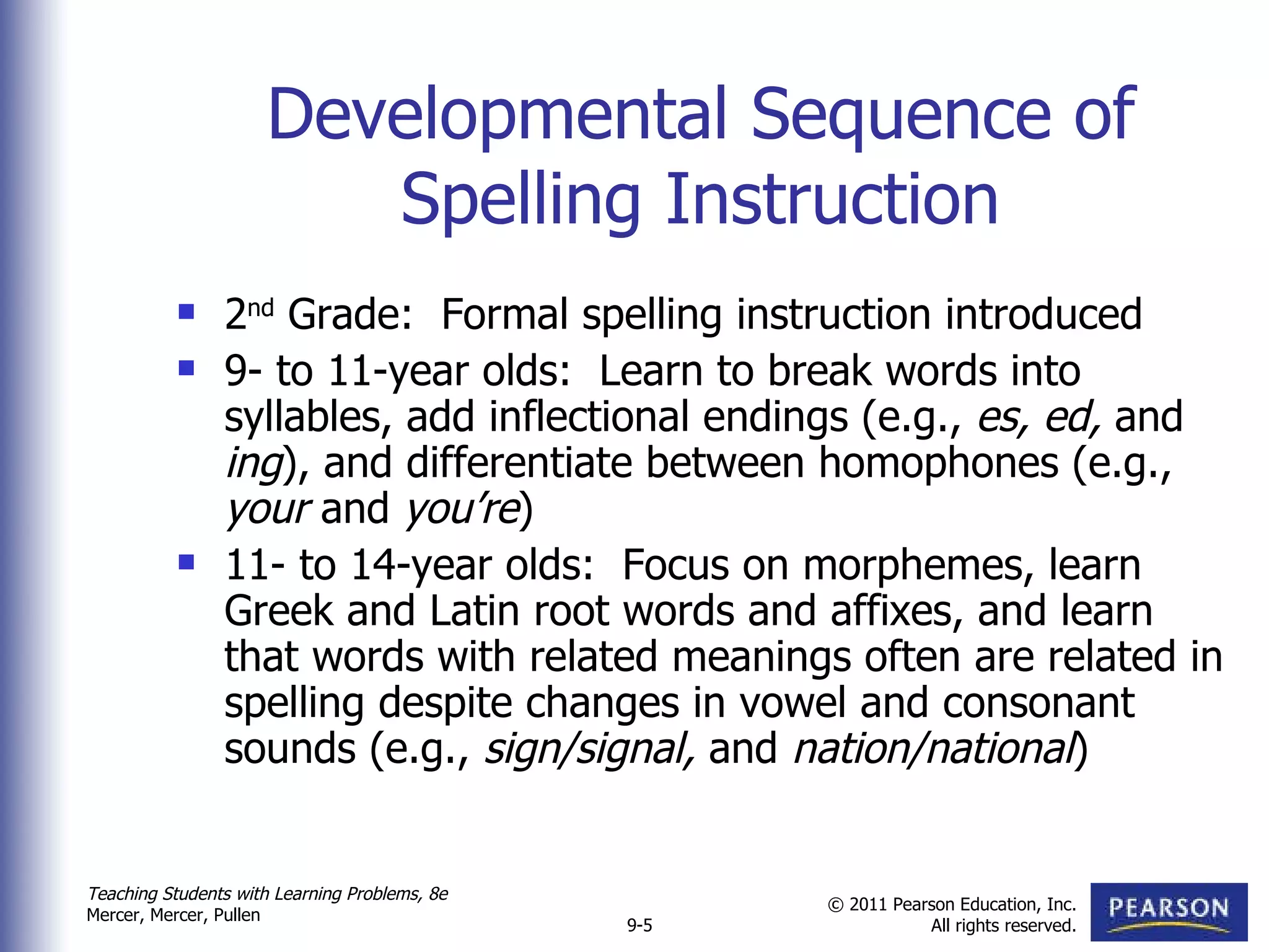 Developmental Sequence of Spelling Instruction 2 nd  Grade:  Formal spelling instruction introduced 9- to 11-year olds:  Learn to break words into syllables, add inflectional endings (e.g.,  es, ed,  and  ing ), and differentiate between homophones (e.g.,  your  and  you’re ) 11- to 14-year olds:  Focus on morphemes, learn Greek and Latin root words and affixes, and learn that words with related meanings often are related in spelling despite changes in vowel and consonant sounds (e.g.,  sign/signal,  and  nation/national ) 