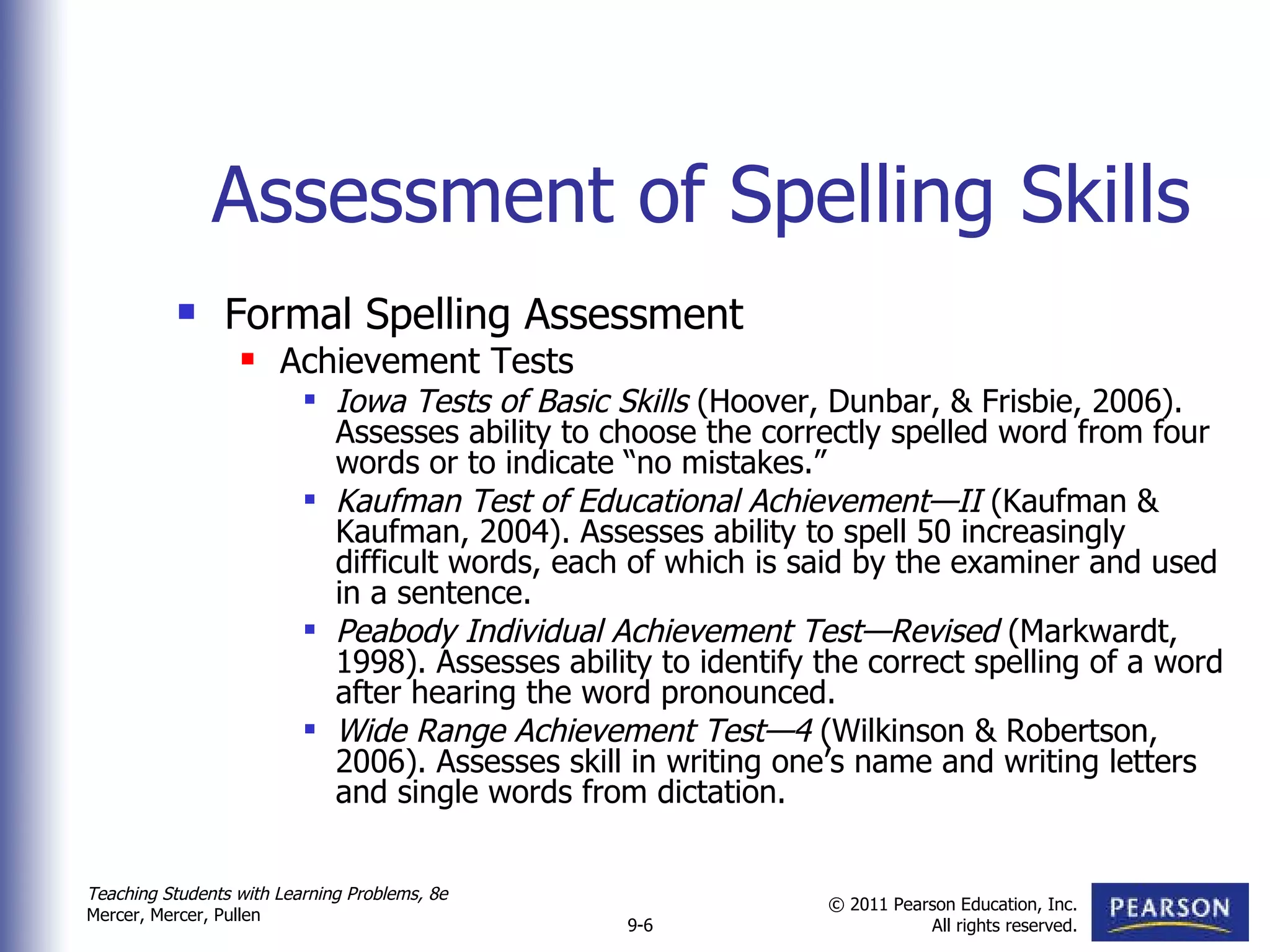 Assessment of Spelling Skills Formal Spelling Assessment Achievement Tests Iowa Tests of Basic Skills  (Hoover, Dunbar, & Frisbie, 2006). Assesses ability to choose the correctly spelled word from four words or to indicate “no mistakes.” Kaufman Test of Educational Achievement—II  (Kaufman & Kaufman, 2004). Assesses ability to spell 50 increasingly difficult words, each of which is said by the examiner and used in a sentence. Peabody Individual Achievement Test—Revised  (Markwardt, 1998). Assesses ability to identify the correct spelling of a word after hearing the word pronounced. Wide Range Achievement Test—4  (Wilkinson & Robertson, 2006). Assesses skill in writing one’s name and writing letters and single words from dictation. 