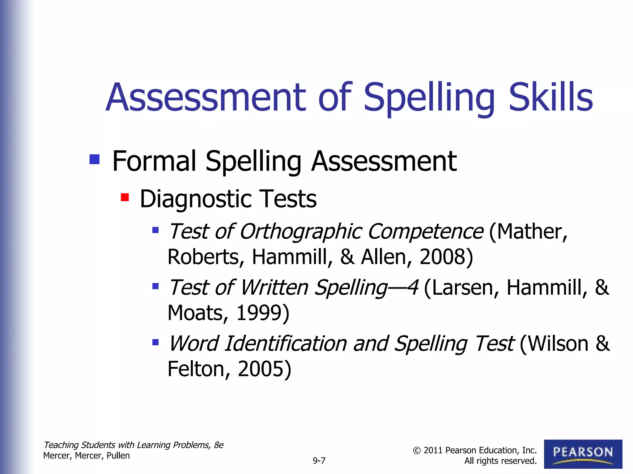 Assessment of Spelling Skills Formal Spelling Assessment Diagnostic Tests Test of Orthographic Competence  (Mather, Roberts, Hammill, & Allen, 2008)  Test of Written Spelling—4  (Larsen, Hammill, & Moats, 1999) Word Identification and Spelling Test  (Wilson & Felton, 2005)  