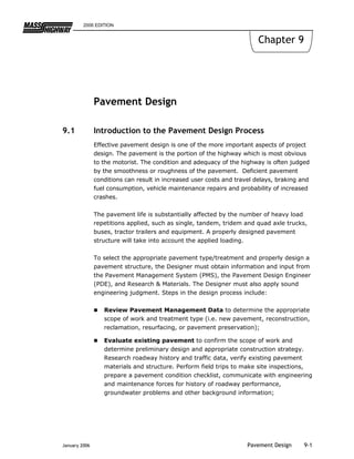 2006 EDITION


                                                                        Chapter 9




               Pavement Design

9.1            Introduction to the Pavement Design Process
               Effective pavement design is one of the more important aspects of project
               design. The pavement is the portion of the highway which is most obvious
               to the motorist. The condition and adequacy of the highway is often judged
               by the smoothness or roughness of the pavement. Deficient pavement
               conditions can result in increased user costs and travel delays, braking and
               fuel consumption, vehicle maintenance repairs and probability of increased
               crashes.

               The pavement life is substantially affected by the number of heavy load
               repetitions applied, such as single, tandem, tridem and quad axle trucks,
               buses, tractor trailers and equipment. A properly designed pavement
               structure will take into account the applied loading.

               To select the appropriate pavement type/treatment and properly design a
               pavement structure, the Designer must obtain information and input from
               the Pavement Management System (PMS), the Pavement Design Engineer
               (PDE), and Research & Materials. The Designer must also apply sound
               engineering judgment. Steps in the design process include:

                  Review Pavement Management Data to determine the appropriate
                  scope of work and treatment type (i.e. new pavement, reconstruction,
                  reclamation, resurfacing, or pavement preservation);

                  Evaluate existing pavement to confirm the scope of work and
                  determine preliminary design and appropriate construction strategy.
                  Research roadway history and traffic data, verify existing pavement
                  materials and structure. Perform field trips to make site inspections,
                  prepare a pavement condition checklist, communicate with engineering
                  and maintenance forces for history of roadway performance,
                  groundwater problems and other background information;




January 2006                                                         Pavement Design     9-1
 