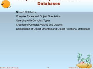 Chapter 9: Object-Relational
Databases
Nested Relations
Complex Types and Object Orientation
Querying with Complex Types
Creation of Complex Values and Objects
Comparison of Object-Oriented and Object-Relational Databases

Database System Concepts

9.1

©Silberschatz, Korth and Sudarshan

 