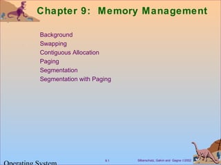 Chapter 9: Memory Management 
 Background 
 Swapping 
 Contiguous Allocation 
 Paging 
 Segmentation 
 Segmentation with Paging 
Silberschatz, Galvin 9.1 and Gagne Ó2002 Operating System 
 