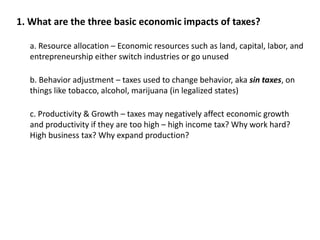 1. What are the three basic economic impacts of taxes? 
a. Resource allocation – Economic resources such as land, capital, labor, and 
entrepreneurship either switch industries or go unused 
b. Behavior adjustment – taxes used to change behavior, aka sin taxes, on 
things like tobacco, alcohol, marijuana (in legalized states) 
c. Productivity & Growth – taxes may negatively affect economic growth 
and productivity if they are too high – high income tax? Why work hard? 
High business tax? Why expand production? 
 