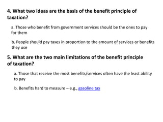 4. What two ideas are the basis of the benefit principle of 
taxation? 
a. Those who benefit from government services should be the ones to pay 
for them 
b. People should pay taxes in proportion to the amount of services or benefits 
they use 
5. What are the two main limitations of the benefit principle 
of taxation? 
a. Those that receive the most benefits/services often have the least ability 
to pay 
b. Benefits hard to measure – e.g., gasoline tax 
 