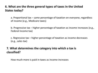 6. What are the three general types of taxes in the United 
States today? 
a. Proportional tax – same percentage of taxation on everyone, regardless 
of income (e.g., Medicare taxes) 
b. Progressive tax – higher percentage of taxation as income increases (e.g., 
Federal Income tax) 
c. Regressive tax – higher percentage of taxation as income decreases 
(e.g., sales tax) 
7. What determines the category into which a tax is 
classified? 
How much more is paid in taxes as income increases 
 