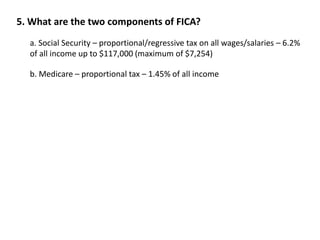 5. What are the two components of FICA? 
a. Social Security – proportional/regressive tax on all wages/salaries – 6.2% 
of all income up to $117,000 (maximum of $7,254) 
b. Medicare – proportional tax – 1.45% of all income 
 