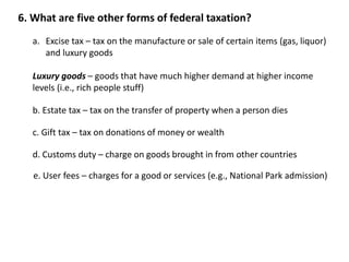 6. What are five other forms of federal taxation? 
a. Excise tax – tax on the manufacture or sale of certain items (gas, liquor) 
and luxury goods 
Luxury goods – goods that have much higher demand at higher income 
levels (i.e., rich people stuff) 
b. Estate tax – tax on the transfer of property when a person dies 
c. Gift tax – tax on donations of money or wealth 
d. Customs duty – charge on goods brought in from other countries 
e. User fees – charges for a good or services (e.g., National Park admission) 
 