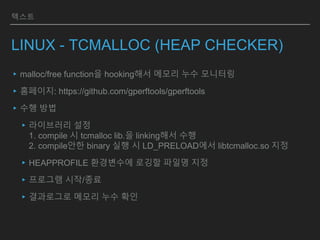 텍스트
LINUX - TCMALLOC (HEAP CHECKER)
▸malloc/free function을 hooking해서 메모리 누수 모니터링
▸홈페이지: https://github.com/gperftools/gperftools
▸수행 방법
▸라이브러리 설정
1. compile 시 tcmalloc lib.을 linking해서 수행
2. compile안한 binary 실행 시 LD_PRELOAD에서 libtcmalloc.so 지정
▸HEAPPROFILE 환경변수에 로깅할 파일명 지정
▸프로그램 시작/종료
▸결과로그로 메모리 누수 확인
 