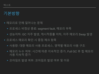 텍스트
기본방향
▸메모리로 인해 일어나는 문제
▸프로세스 비정상 종료: segment fault, 메모리 부족
▸성능저하: GC 자주 발생, 캐시적중률 저하, 자주 메모리 Swap 발생
▸프로세스 메모리 확인 시 중점 체크 항목
▸사용량: 대량 메모리 사용 프로세스, 영역별 메모리 사용 구조
▸메모리 누수 여부: 시간에 따른 지속적인 증가, Full GC 후 힙 메모리
사용 지속적 증가
▸코어덤프 발생 여부: 코어덤프 발생 여부 및 이유
 