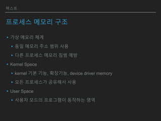 텍스트
프로세스 메모리 구조
▸가상 메모리 체계
▸동일 메모리 주소 범위 사용
▸다른 프로세스 메모리 침범 예방
▸Kernel Spece
▸kernel 기본 기능, 확장기능, device driver memory
▸모든 프로세스가 공유해서 사용
▸User Space
▸사용자 모드의 프로그램이 동작하는 영역
 