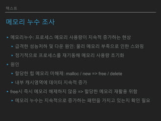 텍스트
메모리 누수 조사
▸메모리누수: 프로세스 메모리 사용량이 지속적 증가하는 현상
▸급격한 성능저하 및 다운 원인: 물리 메모리 부족으로 인한 스와핑
▸정기적으로 프로세스를 재기동해 메모리 사용량 초기화
▸원인
▸할당한 힙 메모리 미해제: malloc / new => free / delete
▸내부 캐시영역에 데이터 지속적 증가
▸free시 즉시 메모리 해제하지 않음 => 할당한 메모리 재활용 위함
▸메모리 누수는 지속적으로 증가하는 패턴을 가지고 있는지 확인 필요
 