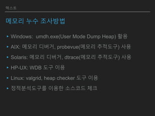 텍스트
메모리 누수 조사방법
▸Windows: umdh.exe(User Mode Dump Heap) 활용
▸AIX: 메모리 디버거, probevue(메모리 추적도구) 사용
▸Solaris: 메모리 디버거, dtrace(메모리 추적도구) 사용
▸HP-UX: WDB 도구 이용
▸Linux: valgrid, heap checker 도구 이용
▸정적분석도구를 이용한 소스코드 체크
 