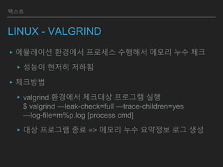 텍스트
LINUX - VALGRIND
▸에뮬레이션 환경에서 프로세스 수행해서 메모리 누수 체크
▸성능이 현저히 저하됨
▸체크방법
▸valgrind 환경에서 체크대상 프로그램 실행
$ valgrind —leak-check=full —trace-children=yes
—log-file=m%p.log [process cmd]
▸대상 프로그램 종료 => 메모리 누수 요약정보 로그 생성
 