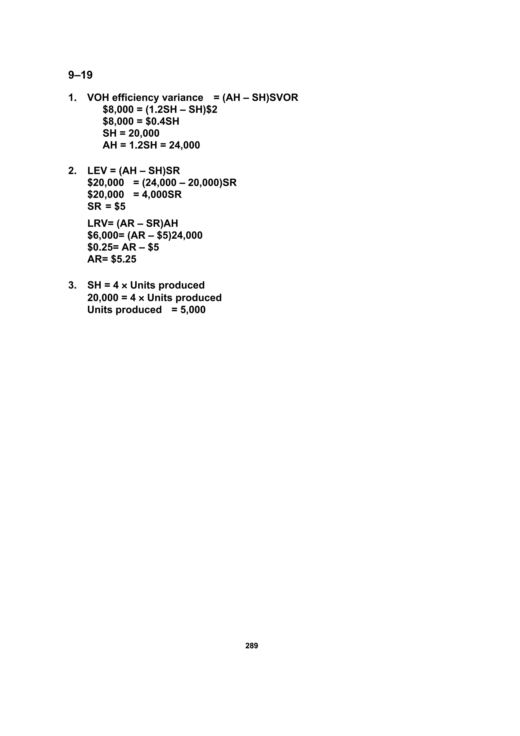 228899
9–19
1. VOH efficiency variance = (AH – SH)SVOR
$8,000 = (1.2SH – SH)$2
$8,000 = $0.4SH
SH = 20,000
AH = 1.2SH = 24,000
2. LEV = (AH – SH)SR
$20,000 = (24,000 – 20,000)SR
$20,000 = 4,000SR
SR = $5
LRV= (AR – SR)AH
$6,000= (AR – $5)24,000
$0.25= AR – $5
AR= $5.25
3. SH = 4 × Units produced
20,000 = 4 × Units produced
Units produced = 5,000
 
