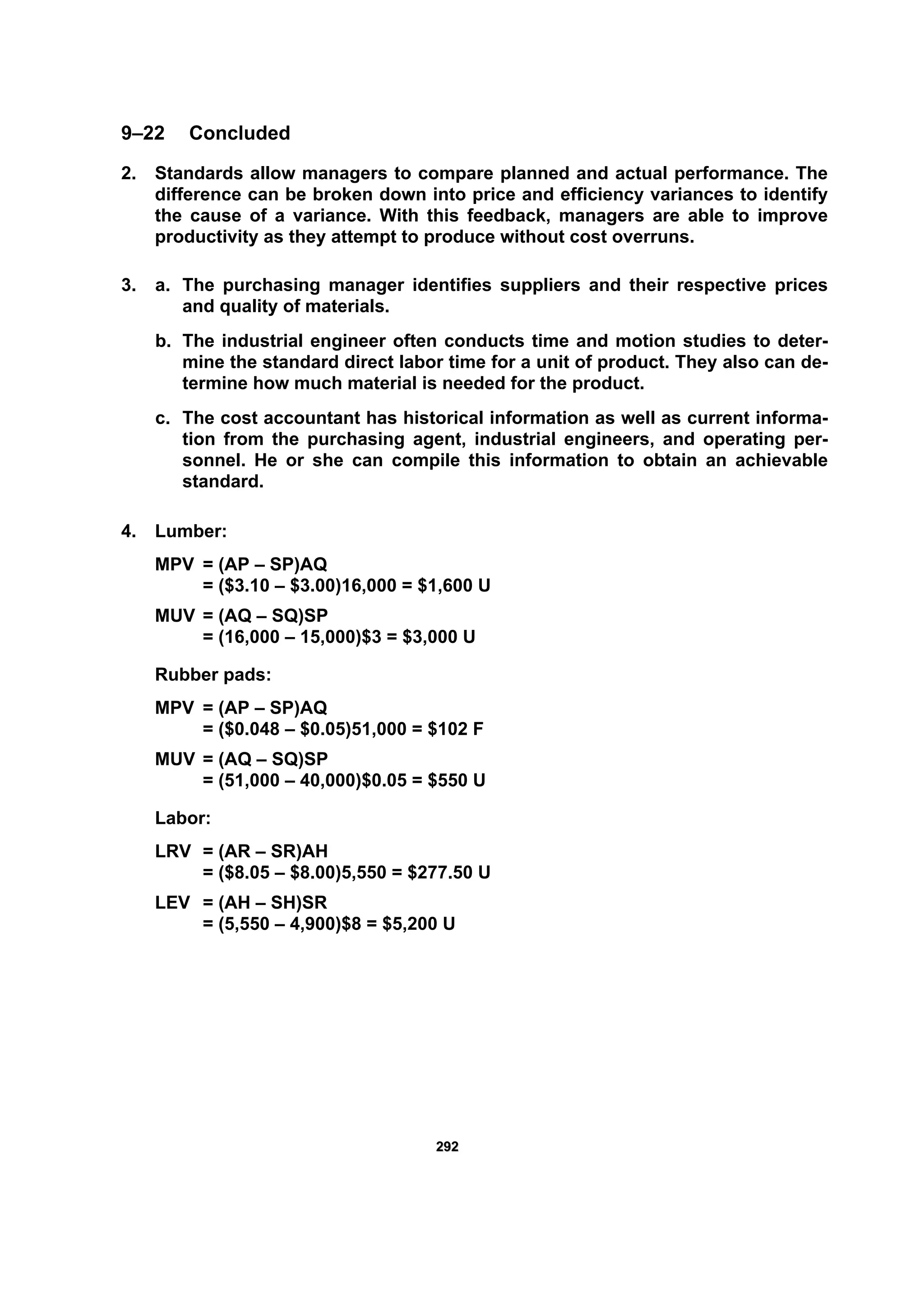 229922
9–22 Concluded
2. Standards allow managers to compare planned and actual performance. The
difference can be broken down into price and efficiency variances to identify
the cause of a variance. With this feedback, managers are able to improve
productivity as they attempt to produce without cost overruns.
3. a. The purchasing manager identifies suppliers and their respective prices
and quality of materials.
b. The industrial engineer often conducts time and motion studies to deter-
mine the standard direct labor time for a unit of product. They also can de-
termine how much material is needed for the product.
c. The cost accountant has historical information as well as current informa-
tion from the purchasing agent, industrial engineers, and operating per-
sonnel. He or she can compile this information to obtain an achievable
standard.
4. Lumber:
MPV = (AP – SP)AQ
= ($3.10 – $3.00)16,000 = $1,600 U
MUV = (AQ – SQ)SP
= (16,000 – 15,000)$3 = $3,000 U
Rubber pads:
MPV = (AP – SP)AQ
= ($0.048 – $0.05)51,000 = $102 F
MUV = (AQ – SQ)SP
= (51,000 – 40,000)$0.05 = $550 U
Labor:
LRV = (AR – SR)AH
= ($8.05 – $8.00)5,550 = $277.50 U
LEV = (AH – SH)SR
= (5,550 – 4,900)$8 = $5,200 U
 