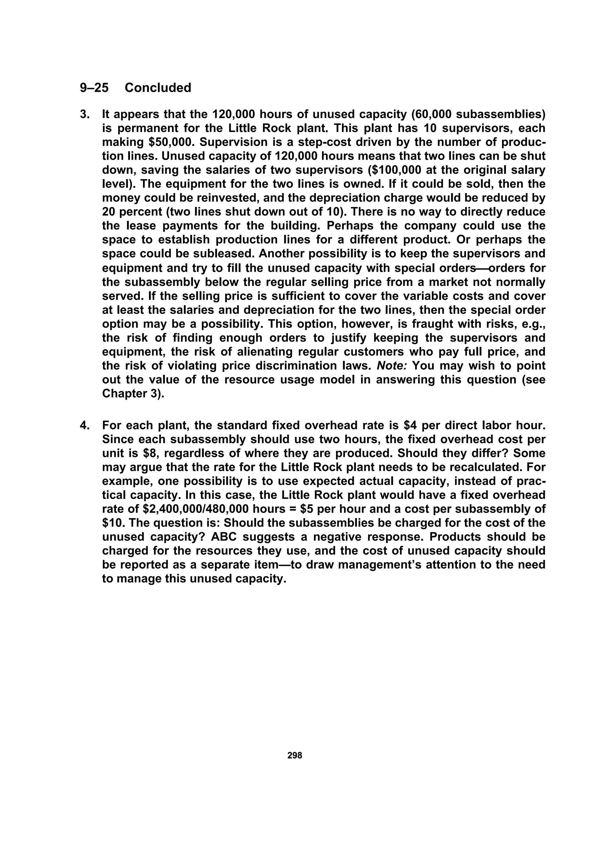 229988
9–25 Concluded
3. It appears that the 120,000 hours of unused capacity (60,000 subassemblies)
is permanent for the Little Rock plant. This plant has 10 supervisors, each
making $50,000. Supervision is a step-cost driven by the number of produc-
tion lines. Unused capacity of 120,000 hours means that two lines can be shut
down, saving the salaries of two supervisors ($100,000 at the original salary
level). The equipment for the two lines is owned. If it could be sold, then the
money could be reinvested, and the depreciation charge would be reduced by
20 percent (two lines shut down out of 10). There is no way to directly reduce
the lease payments for the building. Perhaps the company could use the
space to establish production lines for a different product. Or perhaps the
space could be subleased. Another possibility is to keep the supervisors and
equipment and try to fill the unused capacity with special orders⎯orders for
the subassembly below the regular selling price from a market not normally
served. If the selling price is sufficient to cover the variable costs and cover
at least the salaries and depreciation for the two lines, then the special order
option may be a possibility. This option, however, is fraught with risks, e.g.,
the risk of finding enough orders to justify keeping the supervisors and
equipment, the risk of alienating regular customers who pay full price, and
the risk of violating price discrimination laws. Note: You may wish to point
out the value of the resource usage model in answering this question (see
Chapter 3).
4. For each plant, the standard fixed overhead rate is $4 per direct labor hour.
Since each subassembly should use two hours, the fixed overhead cost per
unit is $8, regardless of where they are produced. Should they differ? Some
may argue that the rate for the Little Rock plant needs to be recalculated. For
example, one possibility is to use expected actual capacity, instead of prac-
tical capacity. In this case, the Little Rock plant would have a fixed overhead
rate of $2,400,000/480,000 hours = $5 per hour and a cost per subassembly of
$10. The question is: Should the subassemblies be charged for the cost of the
unused capacity? ABC suggests a negative response. Products should be
charged for the resources they use, and the cost of unused capacity should
be reported as a separate item—to draw management’s attention to the need
to manage this unused capacity.
 