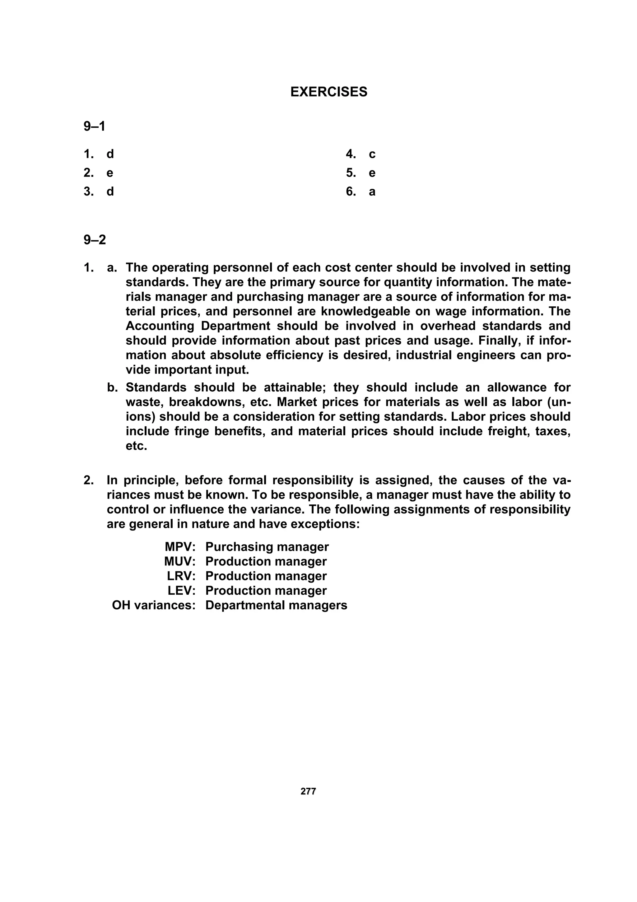 227777
EXERCISES
9–1
1. d
2. e
3. d
4. c
5. e
6. a
9–2
1. a. The operating personnel of each cost center should be involved in setting
standards. They are the primary source for quantity information. The mate-
rials manager and purchasing manager are a source of information for ma-
terial prices, and personnel are knowledgeable on wage information. The
Accounting Department should be involved in overhead standards and
should provide information about past prices and usage. Finally, if infor-
mation about absolute efficiency is desired, industrial engineers can pro-
vide important input.
b. Standards should be attainable; they should include an allowance for
waste, breakdowns, etc. Market prices for materials as well as labor (un-
ions) should be a consideration for setting standards. Labor prices should
include fringe benefits, and material prices should include freight, taxes,
etc.
2. In principle, before formal responsibility is assigned, the causes of the va-
riances must be known. To be responsible, a manager must have the ability to
control or influence the variance. The following assignments of responsibility
are general in nature and have exceptions:
MPV: Purchasing manager
MUV: Production manager
LRV: Production manager
LEV: Production manager
OH variances: Departmental managers
 