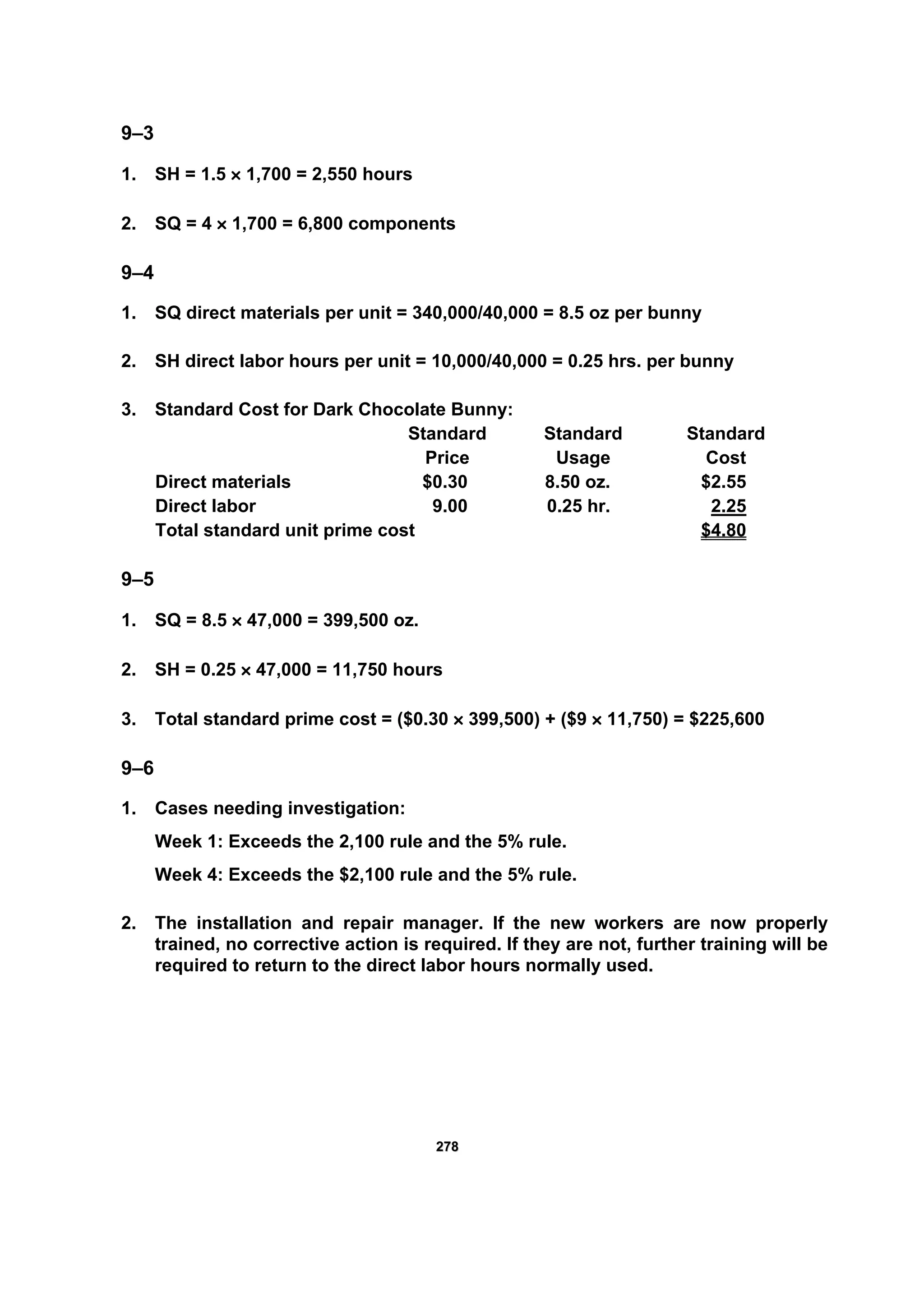 227788
9–3
1. SH = 1.5 × 1,700 = 2,550 hours
2. SQ = 4 × 1,700 = 6,800 components
9–4
1. SQ direct materials per unit = 340,000/40,000 = 8.5 oz per bunny
2. SH direct labor hours per unit = 10,000/40,000 = 0.25 hrs. per bunny
3. Standard Cost for Dark Chocolate Bunny:
Standard Standard Standard
Price Usage Cost
Direct materials $0.30 8.50 oz. $2.55
Direct labor 9.00 0.25 hr. 2.25
Total standard unit prime cost $4.80
9–5
1. SQ = 8.5 × 47,000 = 399,500 oz.
2. SH = 0.25 × 47,000 = 11,750 hours
3. Total standard prime cost = ($0.30 × 399,500) + ($9 × 11,750) = $225,600
9–6
1. Cases needing investigation:
Week 1: Exceeds the 2,100 rule and the 5% rule.
Week 4: Exceeds the $2,100 rule and the 5% rule.
2. The installation and repair manager. If the new workers are now properly
trained, no corrective action is required. If they are not, further training will be
required to return to the direct labor hours normally used.
 