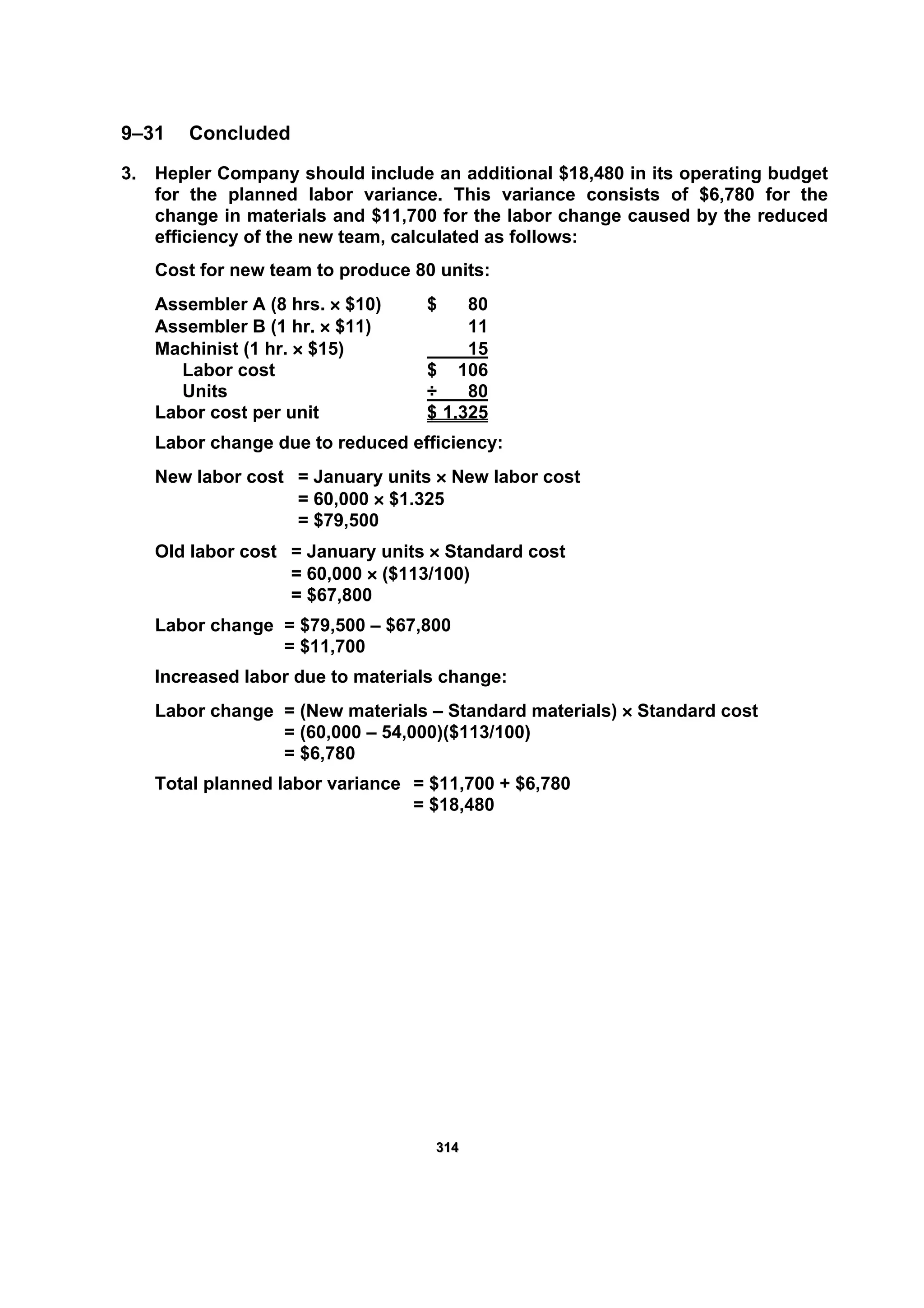 331144
9–31 Concluded
3. Hepler Company should include an additional $18,480 in its operating budget
for the planned labor variance. This variance consists of $6,780 for the
change in materials and $11,700 for the labor change caused by the reduced
efficiency of the new team, calculated as follows:
Cost for new team to produce 80 units:
Assembler A (8 hrs. × $10) $ 80
Assembler B (1 hr. × $11) 11
Machinist (1 hr. × $15) 15
Labor cost $ 106
Units ÷ 80
Labor cost per unit $ 1.325
Labor change due to reduced efficiency:
New labor cost = January units × New labor cost
= 60,000 × $1.325
= $79,500
Old labor cost = January units × Standard cost
= 60,000 × ($113/100)
= $67,800
Labor change = $79,500 – $67,800
= $11,700
Increased labor due to materials change:
Labor change = (New materials – Standard materials) × Standard cost
= (60,000 – 54,000)($113/100)
= $6,780
Total planned labor variance = $11,700 + $6,780
= $18,480
 