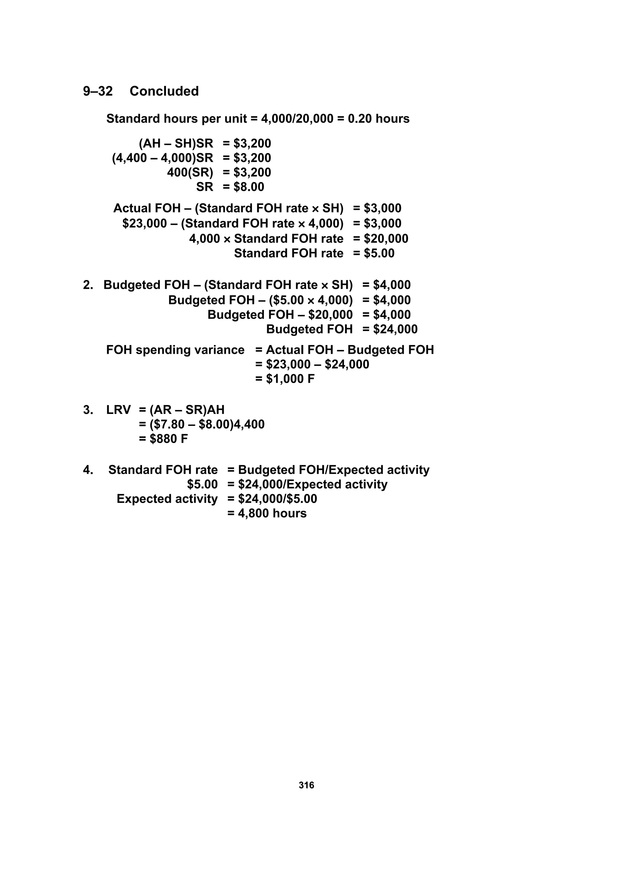 331166
9–32 Concluded
Standard hours per unit = 4,000/20,000 = 0.20 hours
(AH – SH)SR = $3,200
(4,400 – 4,000)SR = $3,200
400(SR) = $3,200
SR = $8.00
Actual FOH – (Standard FOH rate × SH) = $3,000
$23,000 – (Standard FOH rate × 4,000) = $3,000
4,000 × Standard FOH rate = $20,000
Standard FOH rate = $5.00
2. Budgeted FOH – (Standard FOH rate × SH) = $4,000
Budgeted FOH – ($5.00 × 4,000) = $4,000
Budgeted FOH – $20,000 = $4,000
Budgeted FOH = $24,000
FOH spending variance = Actual FOH – Budgeted FOH
= $23,000 – $24,000
= $1,000 F
3. LRV = (AR – SR)AH
= ($7.80 – $8.00)4,400
= $880 F
4. Standard FOH rate = Budgeted FOH/Expected activity
$5.00 = $24,000/Expected activity
Expected activity = $24,000/$5.00
= 4,800 hours
 