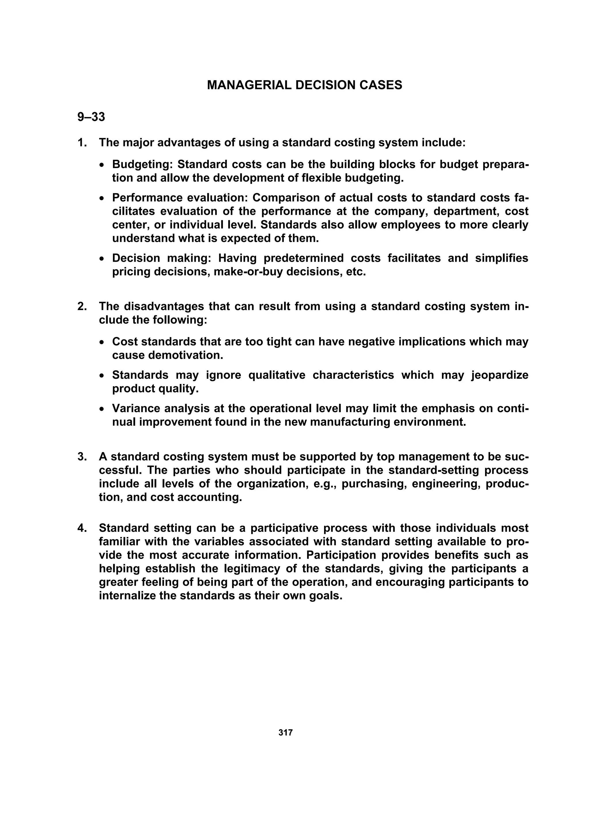 331177
MANAGERIAL DECISION CASES
9–33
1. The major advantages of using a standard costing system include:
• Budgeting: Standard costs can be the building blocks for budget prepara-
tion and allow the development of flexible budgeting.
• Performance evaluation: Comparison of actual costs to standard costs fa-
cilitates evaluation of the performance at the company, department, cost
center, or individual level. Standards also allow employees to more clearly
understand what is expected of them.
• Decision making: Having predetermined costs facilitates and simplifies
pricing decisions, make-or-buy decisions, etc.
2. The disadvantages that can result from using a standard costing system in-
clude the following:
• Cost standards that are too tight can have negative implications which may
cause demotivation.
• Standards may ignore qualitative characteristics which may jeopardize
product quality.
• Variance analysis at the operational level may limit the emphasis on conti-
nual improvement found in the new manufacturing environment.
3. A standard costing system must be supported by top management to be suc-
cessful. The parties who should participate in the standard-setting process
include all levels of the organization, e.g., purchasing, engineering, produc-
tion, and cost accounting.
4. Standard setting can be a participative process with those individuals most
familiar with the variables associated with standard setting available to pro-
vide the most accurate information. Participation provides benefits such as
helping establish the legitimacy of the standards, giving the participants a
greater feeling of being part of the operation, and encouraging participants to
internalize the standards as their own goals.
 