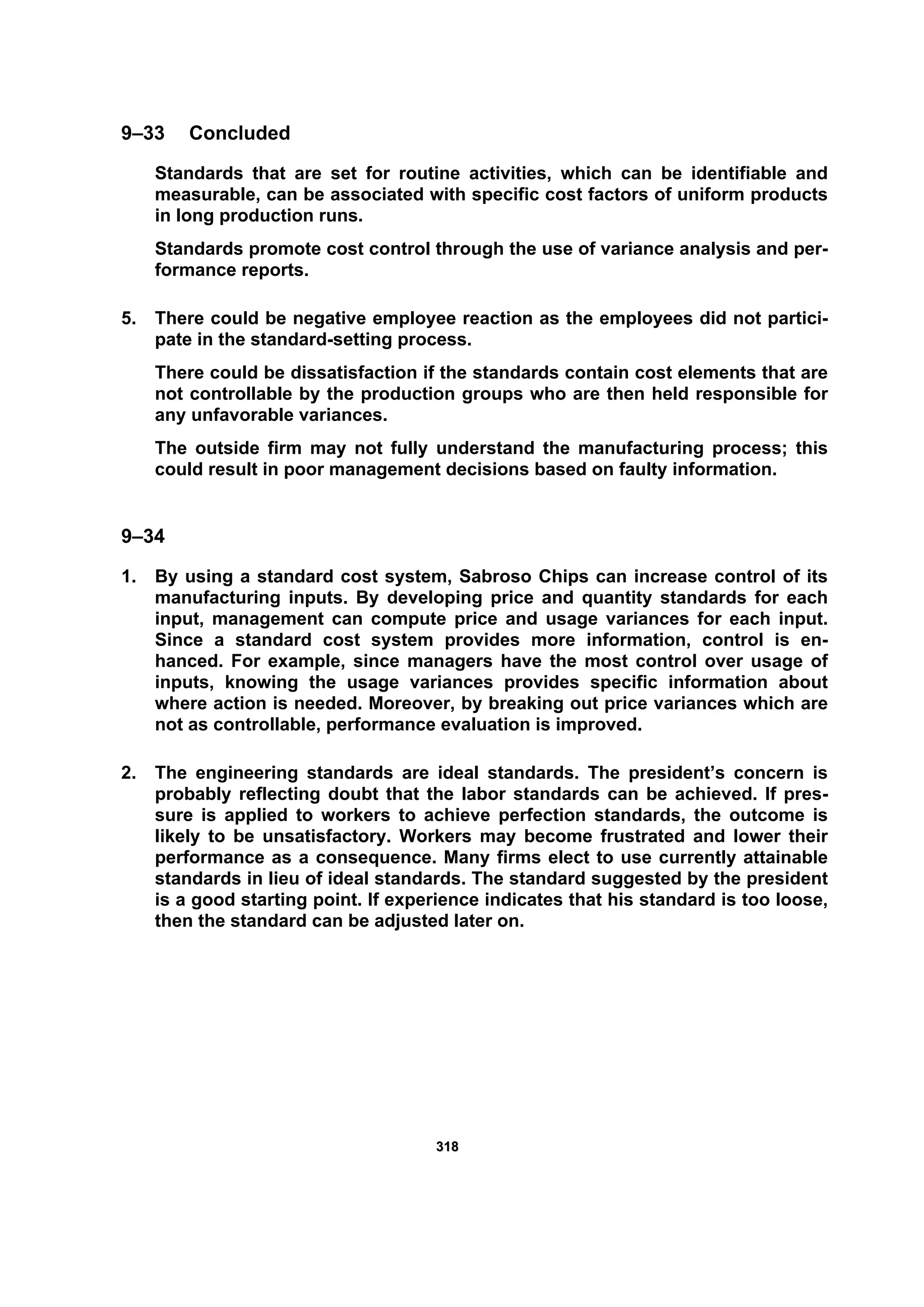 331188
9–33 Concluded
Standards that are set for routine activities, which can be identifiable and
measurable, can be associated with specific cost factors of uniform products
in long production runs.
Standards promote cost control through the use of variance analysis and per-
formance reports.
5. There could be negative employee reaction as the employees did not partici-
pate in the standard-setting process.
There could be dissatisfaction if the standards contain cost elements that are
not controllable by the production groups who are then held responsible for
any unfavorable variances.
The outside firm may not fully understand the manufacturing process; this
could result in poor management decisions based on faulty information.
9–34
1. By using a standard cost system, Sabroso Chips can increase control of its
manufacturing inputs. By developing price and quantity standards for each
input, management can compute price and usage variances for each input.
Since a standard cost system provides more information, control is en-
hanced. For example, since managers have the most control over usage of
inputs, knowing the usage variances provides specific information about
where action is needed. Moreover, by breaking out price variances which are
not as controllable, performance evaluation is improved.
2. The engineering standards are ideal standards. The president’s concern is
probably reflecting doubt that the labor standards can be achieved. If pres-
sure is applied to workers to achieve perfection standards, the outcome is
likely to be unsatisfactory. Workers may become frustrated and lower their
performance as a consequence. Many firms elect to use currently attainable
standards in lieu of ideal standards. The standard suggested by the president
is a good starting point. If experience indicates that his standard is too loose,
then the standard can be adjusted later on.
 
