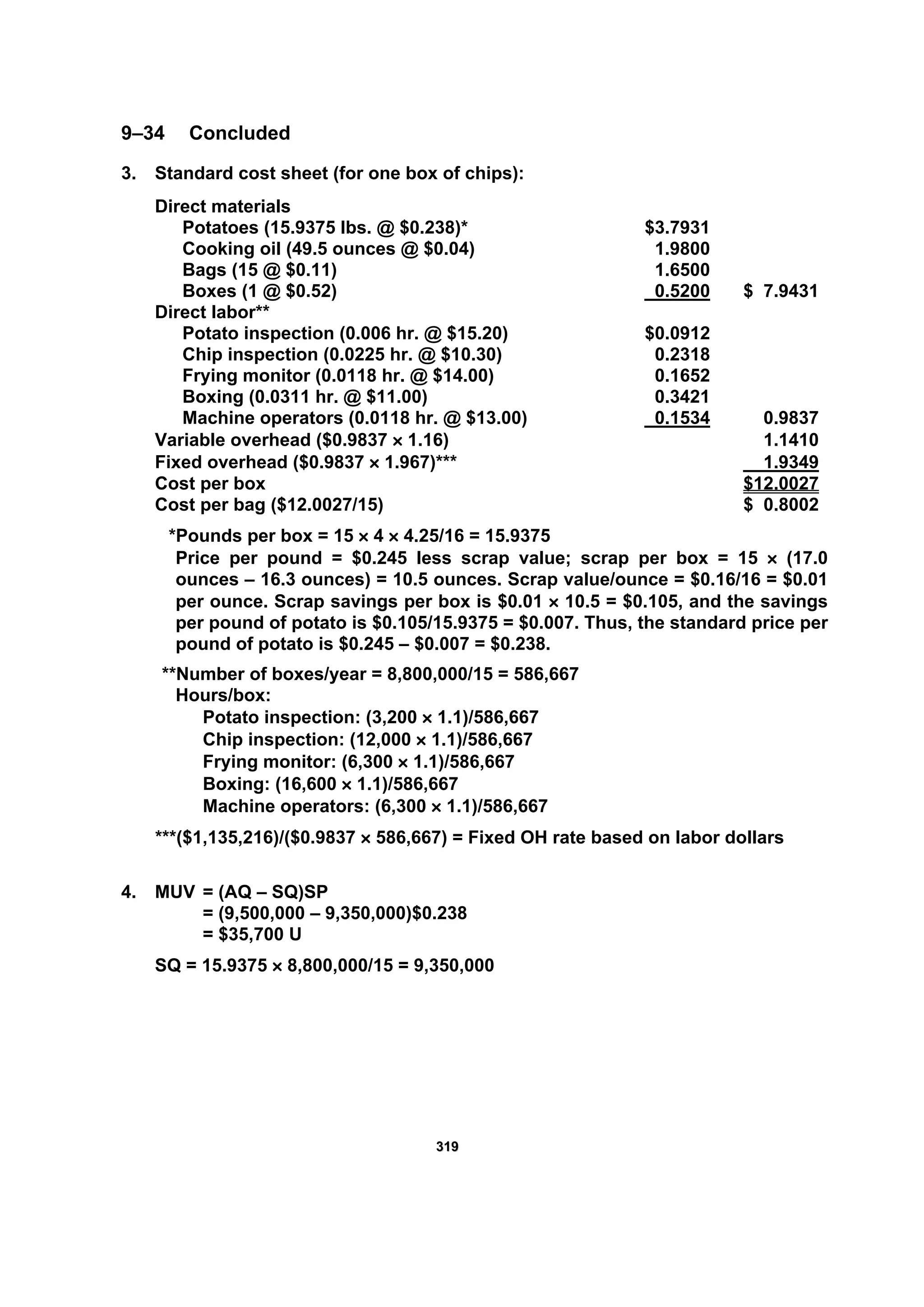331199
9–34 Concluded
3. Standard cost sheet (for one box of chips):
Direct materials
Potatoes (15.9375 lbs. @ $0.238)* $3.7931
Cooking oil (49.5 ounces @ $0.04) 1.9800
Bags (15 @ $0.11) 1.6500
Boxes (1 @ $0.52) 0.5200 $ 7.9431
Direct labor**
Potato inspection (0.006 hr. @ $15.20) $0.0912
Chip inspection (0.0225 hr. @ $10.30) 0.2318
Frying monitor (0.0118 hr. @ $14.00) 0.1652
Boxing (0.0311 hr. @ $11.00) 0.3421
Machine operators (0.0118 hr. @ $13.00) 0.1534 0.9837
Variable overhead ($0.9837 × 1.16) 1.1410
Fixed overhead ($0.9837 × 1.967)*** 1.9349
Cost per box $12.0027
Cost per bag ($12.0027/15) $ 0.8002
*Pounds per box = 15 × 4 × 4.25/16 = 15.9375
Price per pound = $0.245 less scrap value; scrap per box = 15 × (17.0
ounces – 16.3 ounces) = 10.5 ounces. Scrap value/ounce = $0.16/16 = $0.01
per ounce. Scrap savings per box is $0.01 × 10.5 = $0.105, and the savings
per pound of potato is $0.105/15.9375 = $0.007. Thus, the standard price per
pound of potato is $0.245 – $0.007 = $0.238.
**Number of boxes/year = 8,800,000/15 = 586,667
Hours/box:
Potato inspection: (3,200 × 1.1)/586,667
Chip inspection: (12,000 × 1.1)/586,667
Frying monitor: (6,300 × 1.1)/586,667
Boxing: (16,600 × 1.1)/586,667
Machine operators: (6,300 × 1.1)/586,667
***($1,135,216)/($0.9837 × 586,667) = Fixed OH rate based on labor dollars
4. MUV = (AQ – SQ)SP
= (9,500,000 – 9,350,000)$0.238
= $35,700 U
SQ = 15.9375 × 8,800,000/15 = 9,350,000
 