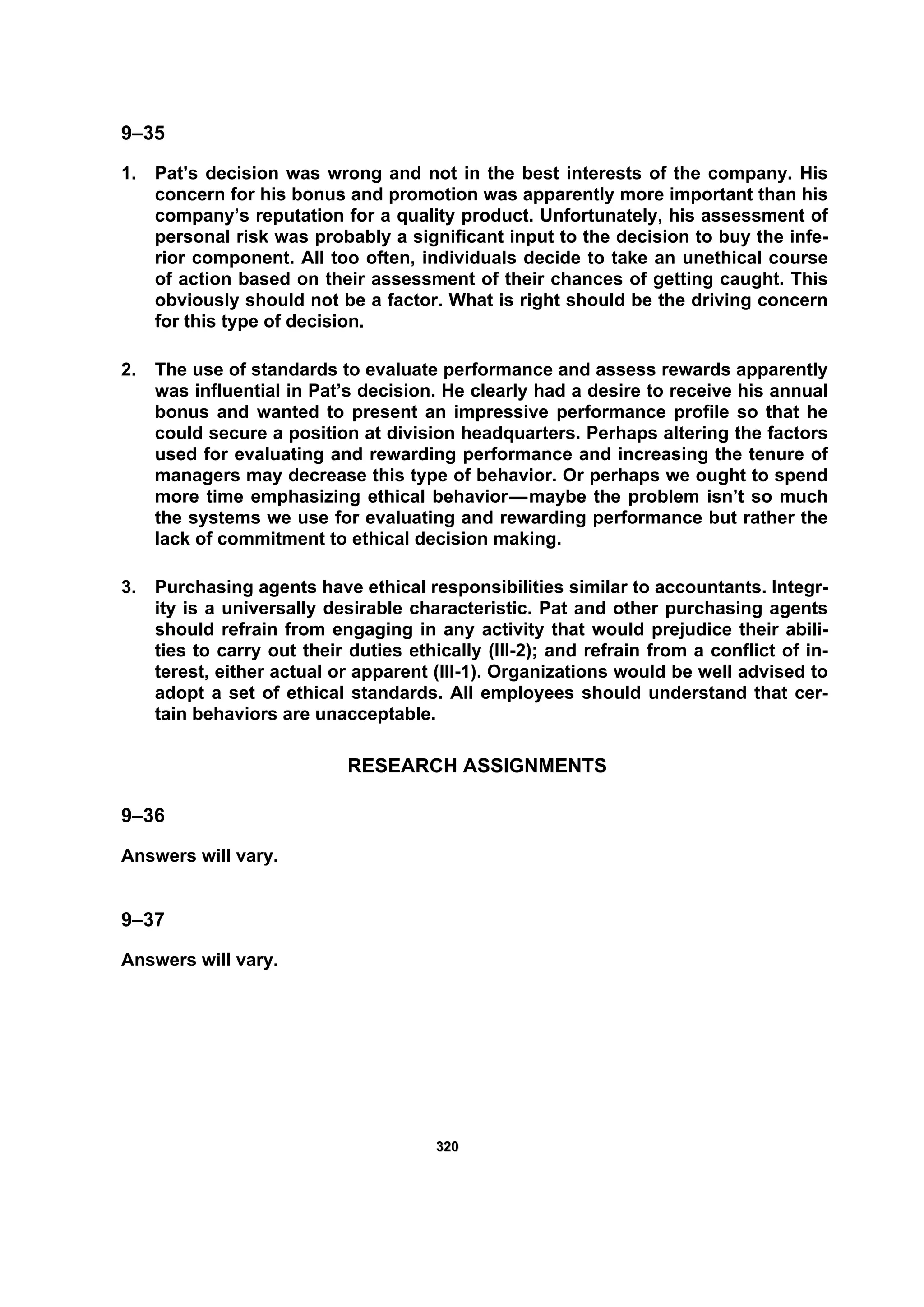332200
9–35
1. Pat’s decision was wrong and not in the best interests of the company. His
concern for his bonus and promotion was apparently more important than his
company’s reputation for a quality product. Unfortunately, his assessment of
personal risk was probably a significant input to the decision to buy the infe-
rior component. All too often, individuals decide to take an unethical course
of action based on their assessment of their chances of getting caught. This
obviously should not be a factor. What is right should be the driving concern
for this type of decision.
2. The use of standards to evaluate performance and assess rewards apparently
was influential in Pat’s decision. He clearly had a desire to receive his annual
bonus and wanted to present an impressive performance profile so that he
could secure a position at division headquarters. Perhaps altering the factors
used for evaluating and rewarding performance and increasing the tenure of
managers may decrease this type of behavior. Or perhaps we ought to spend
more time emphasizing ethical behavior—maybe the problem isn’t so much
the systems we use for evaluating and rewarding performance but rather the
lack of commitment to ethical decision making.
3. Purchasing agents have ethical responsibilities similar to accountants. Integr-
ity is a universally desirable characteristic. Pat and other purchasing agents
should refrain from engaging in any activity that would prejudice their abili-
ties to carry out their duties ethically (III-2); and refrain from a conflict of in-
terest, either actual or apparent (III-1). Organizations would be well advised to
adopt a set of ethical standards. All employees should understand that cer-
tain behaviors are unacceptable.
RESEARCH ASSIGNMENTS
9–36
Answers will vary.
9–37
Answers will vary.
 