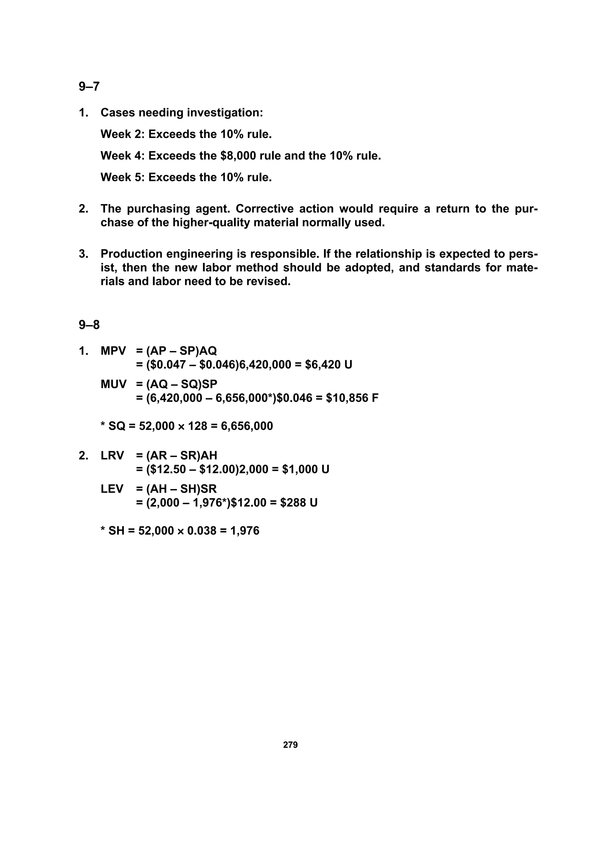 227799
9–7
1. Cases needing investigation:
Week 2: Exceeds the 10% rule.
Week 4: Exceeds the $8,000 rule and the 10% rule.
Week 5: Exceeds the 10% rule.
2. The purchasing agent. Corrective action would require a return to the pur-
chase of the higher-quality material normally used.
3. Production engineering is responsible. If the relationship is expected to pers-
ist, then the new labor method should be adopted, and standards for mate-
rials and labor need to be revised.
9–8
1. MPV = (AP – SP)AQ
= ($0.047 – $0.046)6,420,000 = $6,420 U
MUV = (AQ – SQ)SP
= (6,420,000 – 6,656,000*)$0.046 = $10,856 F
* SQ = 52,000 × 128 = 6,656,000
2. LRV = (AR – SR)AH
= ($12.50 – $12.00)2,000 = $1,000 U
LEV = (AH – SH)SR
= (2,000 – 1,976*)$12.00 = $288 U
* SH = 52,000 × 0.038 = 1,976
 