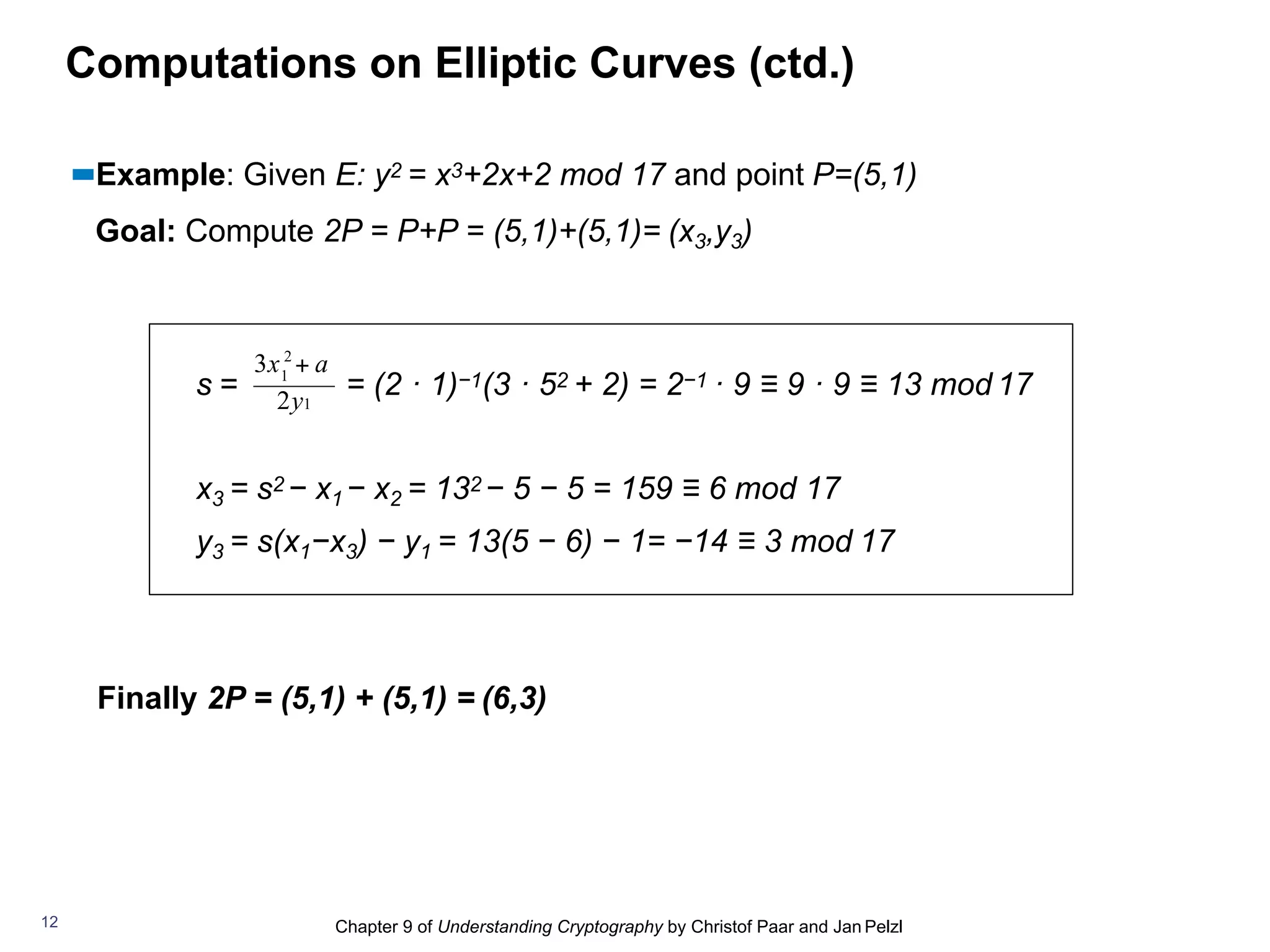 Chapter 9 of Understanding Cryptography by Christof Paar and Jan Pelzl
Computations on Elliptic Curves (ctd.)
▪▪Example: Given E: y2 = x3+2x+2 mod 17 and point P=(5,1)
Goal: Compute 2P = P+P = (5,1)+(5,1)= (x3,y3)
s = = (2 · 1)−1(3 · 52 + 2) = 2−1 · 9 ≡ 9 · 9 ≡ 13 mod 17
x3 = s2 − x1 − x2 = 132 − 5 − 5 = 159 ≡ 6 mod 17
y3 = s(x1−x3) − y1 = 13(5 − 6) − 1= −14 ≡ 3 mod 17
Finally 2P = (5,1) + (5,1) = (6,3)
2
1
2y1
3x + a
12
 