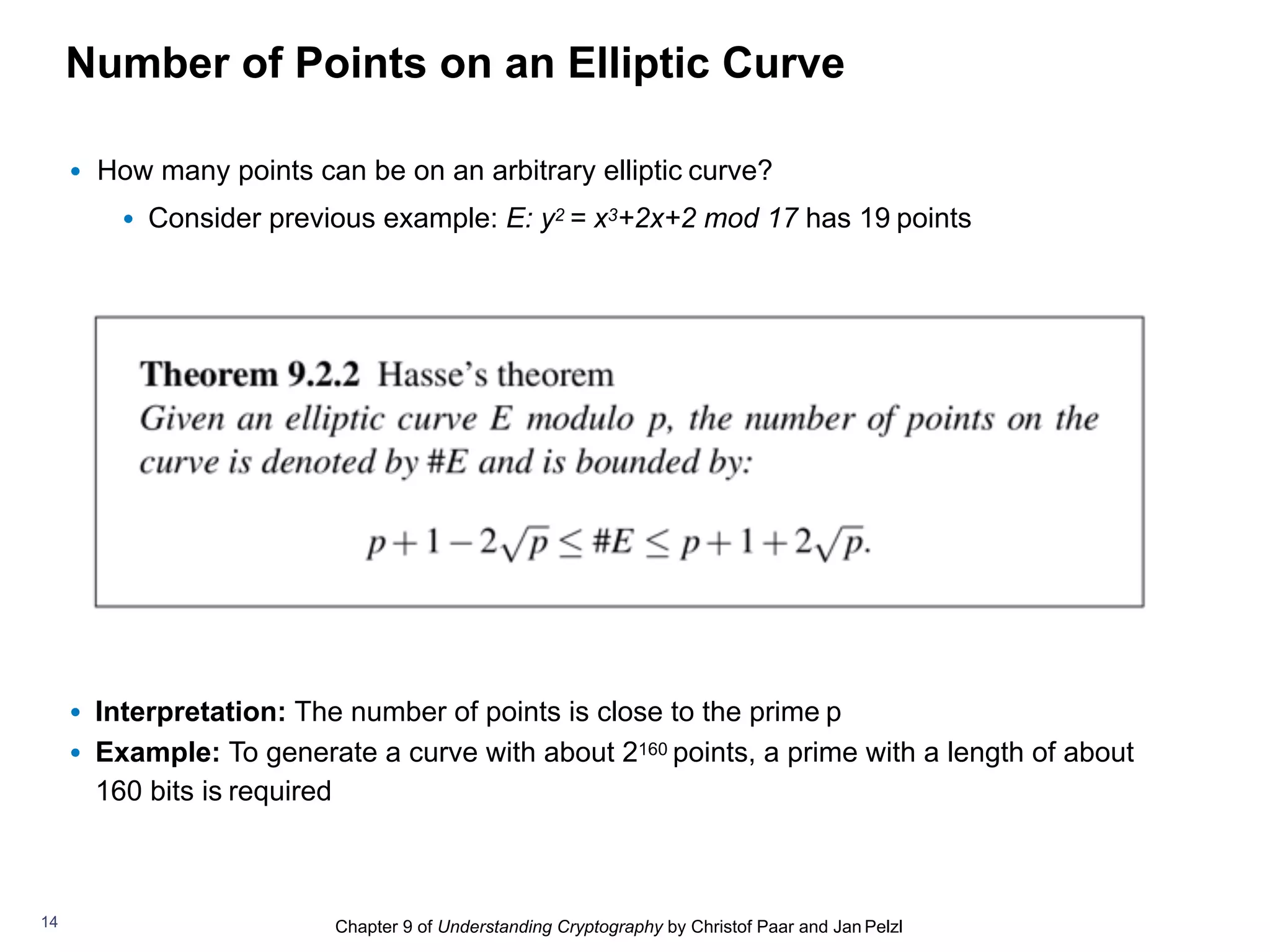 Chapter 9 of Understanding Cryptography by Christof Paar and Jan Pelzl
Number of Points on an Elliptic Curve
• How many points can be on an arbitrary elliptic curve?
• Consider previous example: E: y2 = x3+2x+2 mod 17 has 19 points
• Interpretation: The number of points is close to the prime p
• Example: To generate a curve with about 2160 points, a prime with a length of about
160 bits is required
14
 