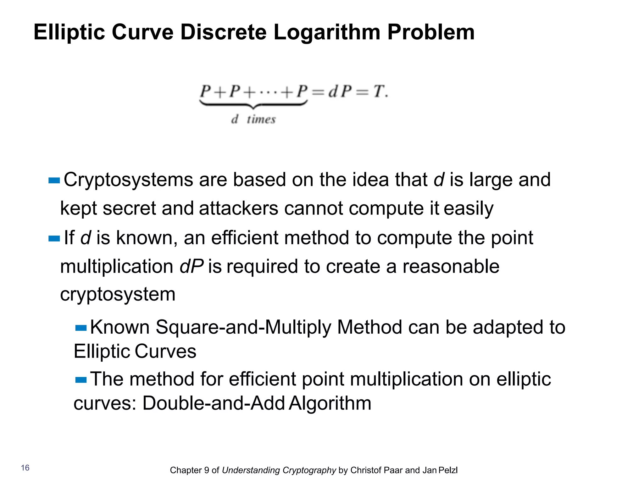 Chapter 9 of Understanding Cryptography by Christof Paar and Jan Pelzl
Elliptic Curve Discrete Logarithm Problem
▪▪Cryptosystems are based on the idea that d is large and
kept secret and attackers cannot compute it easily
▪▪If d is known, an efficient method to compute the point
multiplication dP is required to create a reasonable
cryptosystem
▪▪Known Square-and-Multiply Method can be adapted to
Elliptic Curves
▪▪The method for efficient point multiplication on elliptic
curves: Double-and-Add Algorithm
16
 