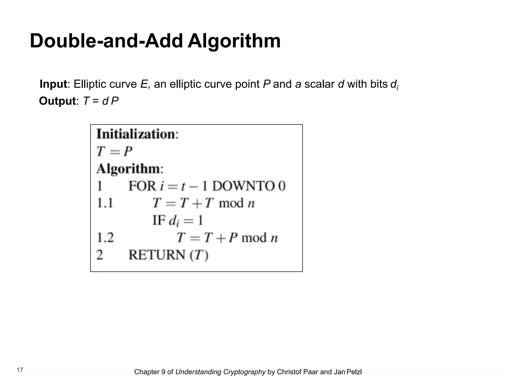 Chapter 9 of Understanding Cryptography by Christof Paar and Jan Pelzl
Double-and-Add Algorithm
Input: Elliptic curve E, an elliptic curve point P and a scalar d with bits di
Output: T = d P
17
 