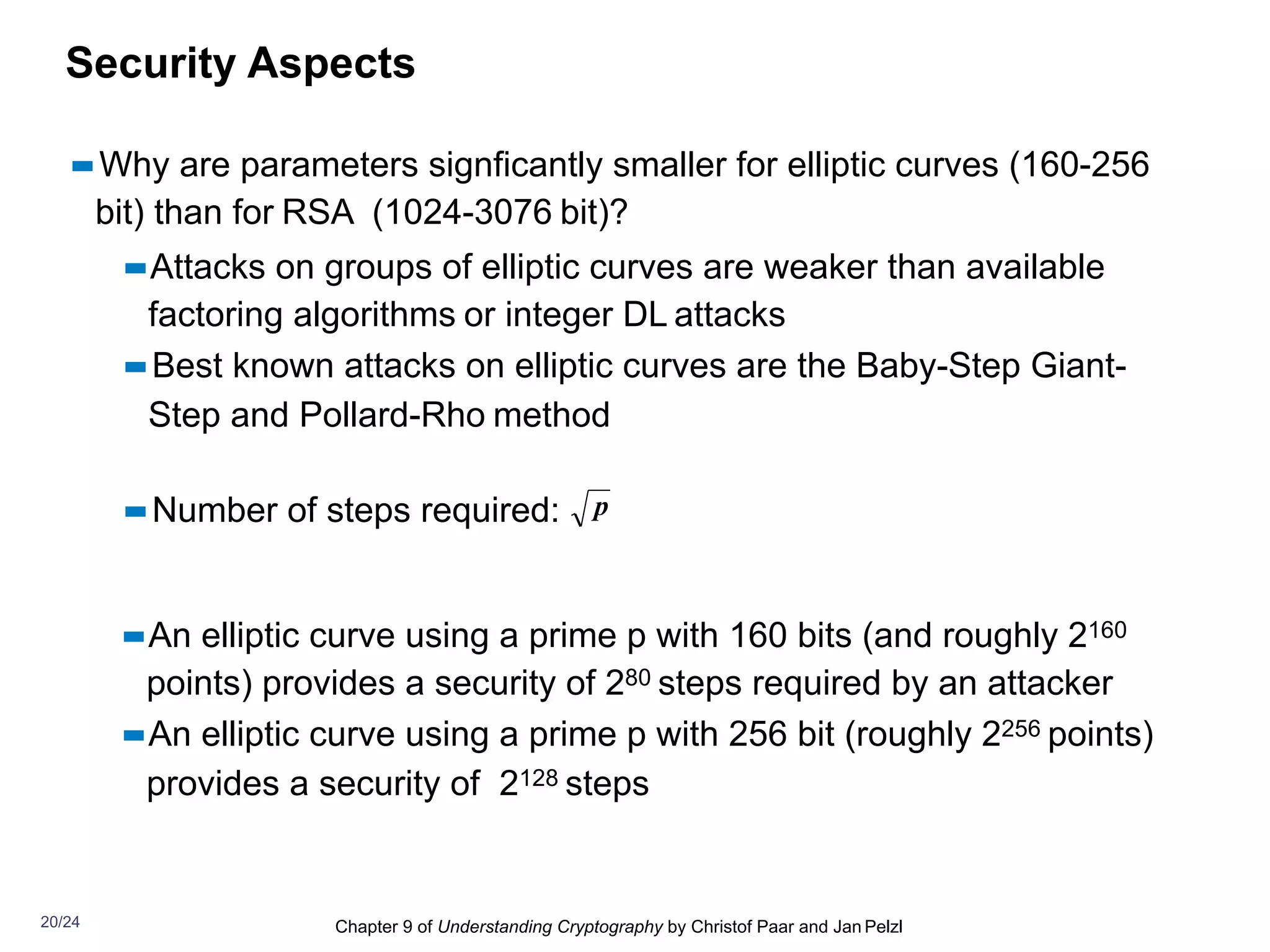 Chapter 9 of Understanding Cryptography by Christof Paar and Jan Pelzl
Security Aspects
▪▪Why are parameters signficantly smaller for elliptic curves (160-256
bit) than for RSA (1024-3076 bit)?
▪▪Attacks on groups of elliptic curves are weaker than available
factoring algorithms or integer DL attacks
▪▪Best known attacks on elliptic curves are the Baby-Step Giant-
Step and Pollard-Rho method
▪▪Number of steps required:
▪▪An elliptic curve using a prime p with 160 bits (and roughly 2160
points) provides a security of 280 steps required by an attacker
▪▪An elliptic curve using a prime p with 256 bit (roughly 2256 points)
provides a security of 2128 steps
p
20/24
 