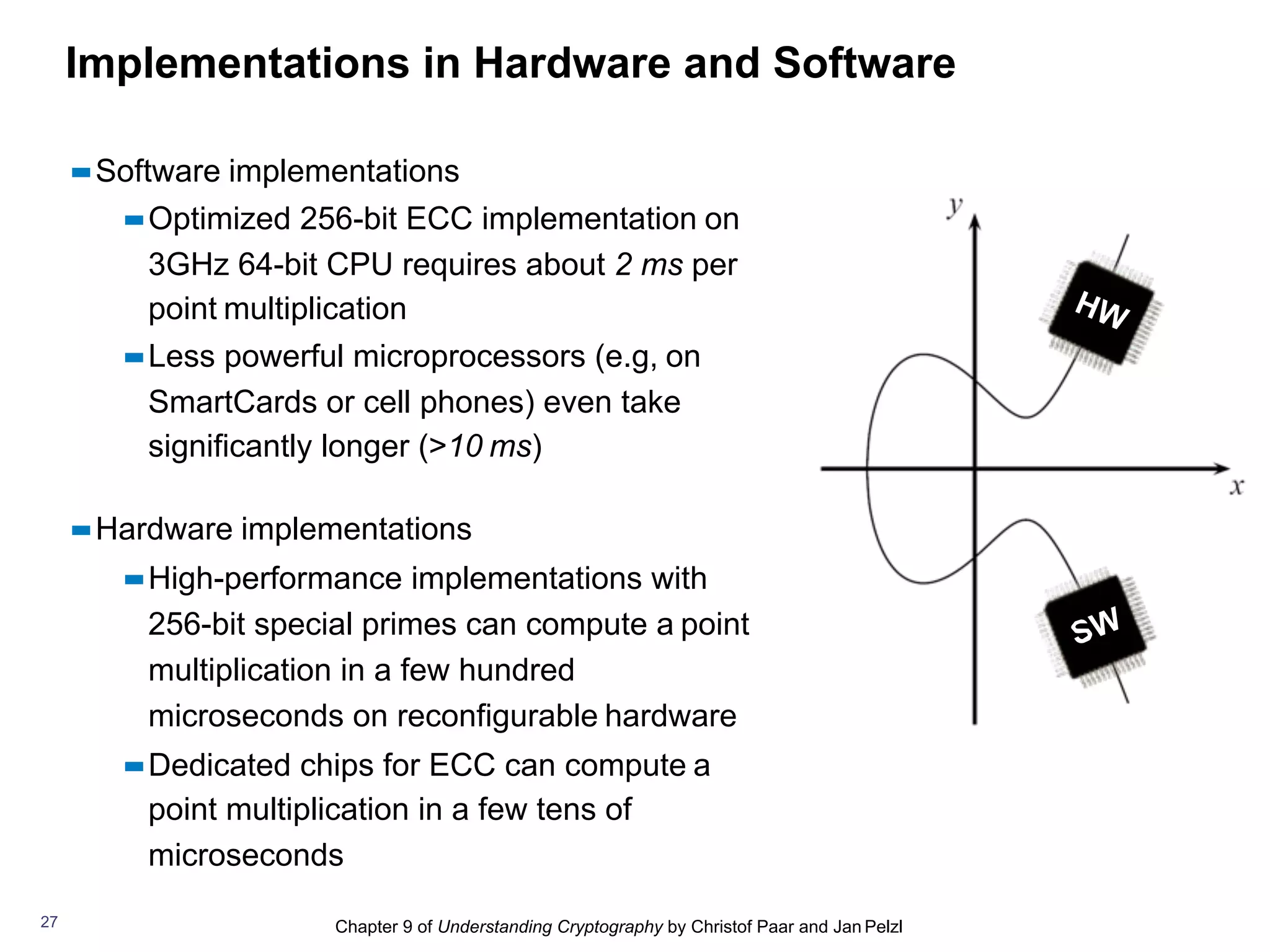 Chapter 9 of Understanding Cryptography by Christof Paar and Jan Pelzl
Implementations in Hardware and Software
▪▪Software implementations
▪▪Optimized 256-bit ECC implementation on
3GHz 64-bit CPU requires about 2 ms per
point multiplication
▪▪Less powerful microprocessors (e.g, on
SmartCards or cell phones) even take
significantly longer (>10 ms)
▪▪Hardware implementations
▪▪High-performance implementations with
256-bit special primes can compute a point
multiplication in a few hundred
microseconds on reconfigurable hardware
▪▪Dedicated chips for ECC can compute a
point multiplication in a few tens of
microseconds
27
 