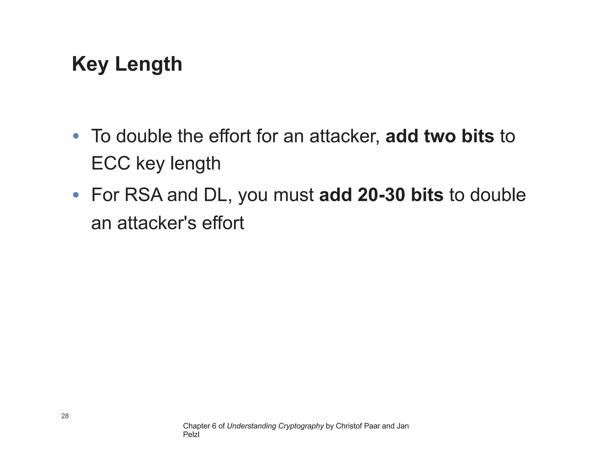 Chapter 6 of Understanding Cryptography by Christof Paar and Jan
Pelzl
Key Length
28
• To double the effort for an attacker, add two bits to
ECC key length
• For RSA and DL, you must add 20-30 bits to double
an attacker's effort
 
